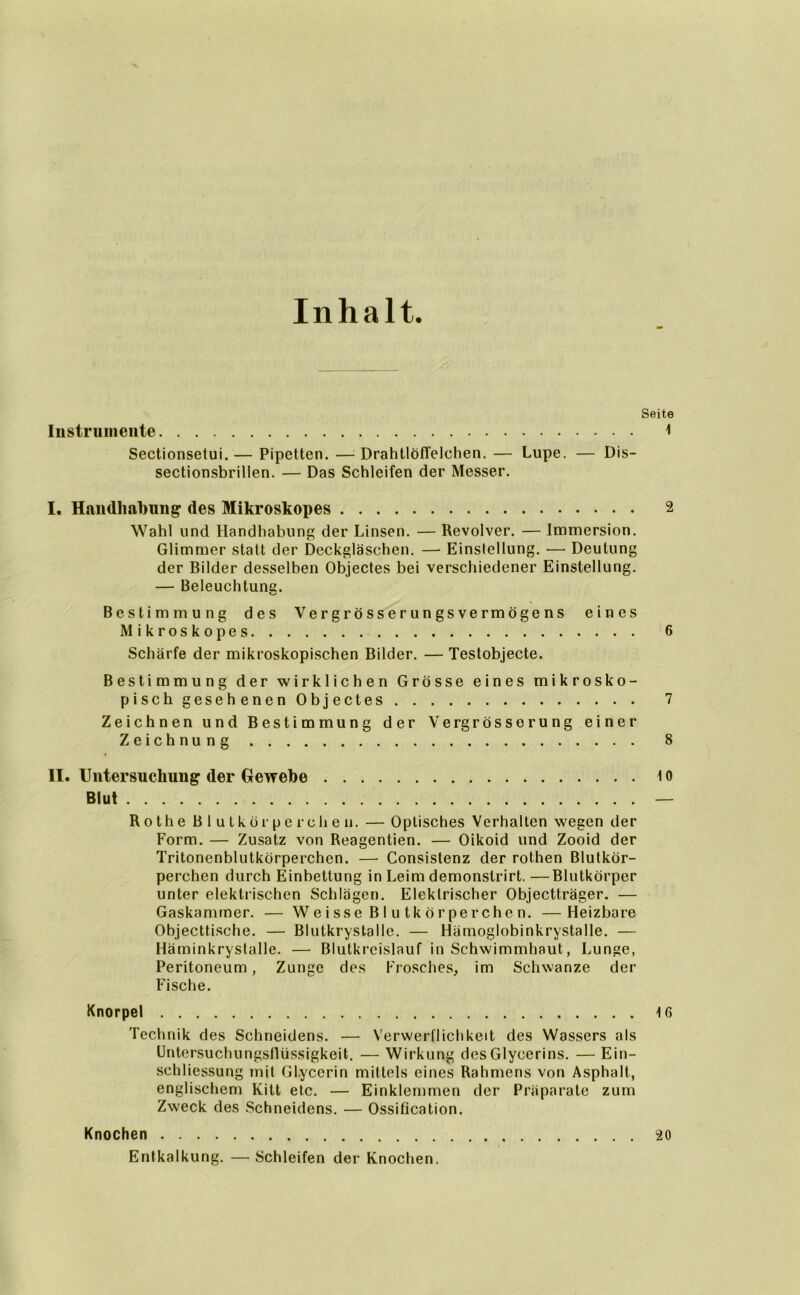 Inhalt. Seite Instrumente 1 Sectionsetui.— Pipetten. —DrahtlöfTelehen. — Lupe. — Dis- sectionsbrillen. — Das Schleifen der Messer. I. Handhabung1 des Mikroskopes 2 Wahl und Handhabung der Linsen. — Revolver. — Immersion. Glimmer statt der Deckgläschen. — Einstellung. ■—■ Deutung der Bilder desselben Objectes bei verschiedener Einstellung. — Beleuchtung. Bestimmung des Vergrösserungsvermögens eines Mikroskopes 6 Schärfe der mikroskopischen Bilder. — Testobjecte. Bestimmung der wirklichen Grösse eines mikrosko- pisch gesehenen Objectes 7 Zeichnen und Bestimmung der Vergrösserung einer Zeichnung 8 II. Untersuchung der Gewebe t o Blut — Rothe Blutkörperchen. — Optisches Verhalten wegen der Form. — Zusatz von Reagentien. — Oikoid und Zooid der Tritonenblutkörperchen. — Consistenz der rothen Blutkör- perchen durch Einbettung in Leim demonslrirt.—Blutkörper unter elektrischen Schlägen. Elektrischer Objectträger. — Gaskammer. — Weisse Blutkörperchen. —Heizbare Objecttische. — Blutkrystalle. — Hämoglobinkrystalle. — Häminkrystalle. — Blutkreislauf in Schwimmhaut, Lunge, Peritoneum, Zunge des Frosches, im Schwänze der Fische. Knorpel 16 Technik des Schneidens. — Verwerflichkeit des Wassers als Untersuchungsflüssigkeit. — Wirkung des Glycerins. — Ein- schliessung mit Glycerin mittels eines Rahmens von Asphalt, englischem Kitt etc. — Einklemmen der Präparate zum Zweck des Schneidens. — Ossification. Knochen 20 Entkalkung. —Schleifen der Knochen.