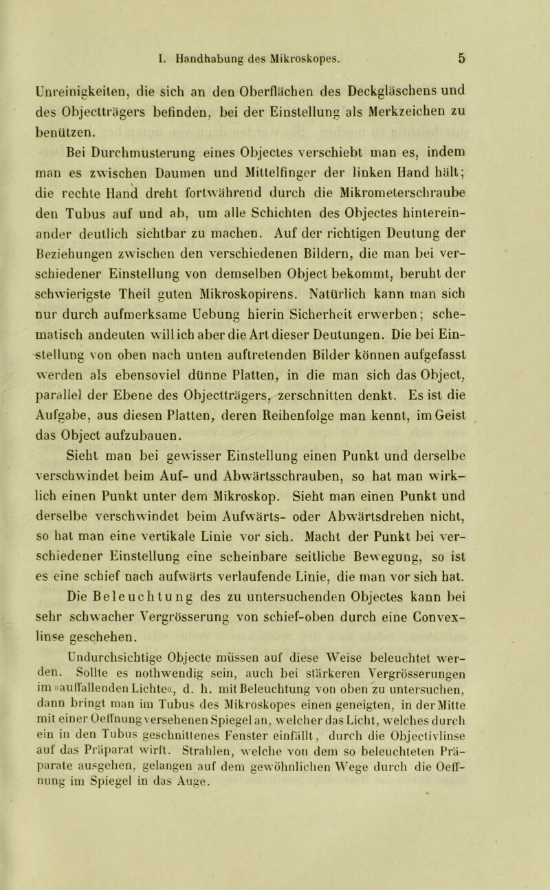 Unreinigkeiten, die sich an den Oberflächen des Deckgläschens und des Objectträgers befinden, bei der Einstellung als Merkzeichen zu benützen. Bei Durchmusterung eines Objectes verschiebt man es, indem man es zwischen Daumen und Mittelfinger der linken Hand hält; die rechte Hand dreht fortwährend durch die Mikrometerschraube den Tubus auf und ab, um alle Schichten des Objectes hinterein- ander deutlich sichtbar zu machen. Auf der richtigen Deutung der Beziehungen zwischen den verschiedenen Bildern, die man bei ver- schiedener Einstellung von demselben Object bekommt, beruht der schwierigste Theil guten Mikroskopirens. Natürlich kann man sich nur durch aufmerksame Uebung hierin Sicherheit erwerben; sche- matisch andeuten will ich aber die Art dieser Deutungen. Die bei Ein- stellung von oben nach unten auftrelenden Bilder können aufgefasst werden als ebensoviel dünne Platten, in die man sich das Object, parallel der Ebene des Objectträgers, zerschnitten denkt. Es ist die Aufgabe, aus diesen Platten, deren Reihenfolge man kennt, im Geist das Object aufzubauen. Sieht man bei gewisser Einstellung einen Punkt und derselbe verschwindet beim Auf- und Abwärtsschrauben, so hat man wirk- lich einen Punkt unter dem Mikroskop. Sieht man einen Punkt und derselbe verschwindet beim Aufwärts- oder Abwärtsdrehen nicht, so hat man eine vertikale Linie vor sich. Macht der Punkt bei ver- schiedener Einstellung eine scheinbare seitliche Bewegung, so ist es eine schief nach aufwärts verlaufende Linie, die man vor sich hat. Die Beleuchtung des zu untersuchenden Objectes kann bei sehr schwacher Vergrösserung von schief-oben durch eine Convex- linse geschehen. Undurchsichtige Objecte müssen auf diese Weise beleuchtet wer- den. Sollte es nothwendig sein, auch bei stärkeren Vergrosserungen im »auffallenden Lichte«, d. h. mit Beleuchtung von oben zu untersuchen, dann bringt man im Tubus des Mikroskopes einen geneigten, in der Mitte mit einer Oeffnung versehenen Spiegel an, welcher das Licht, welches durch ein in den Tubus geschnittenes Fenster einfällt, durch die Objectivlinse auf das Präparat wirft. Strahlen, welche von dem so beleuchteten Prä- parate ausgehen, gelangen auf dem gewöhnlichen Wege durch die Oeff- nung im Spiegel in das Auge.