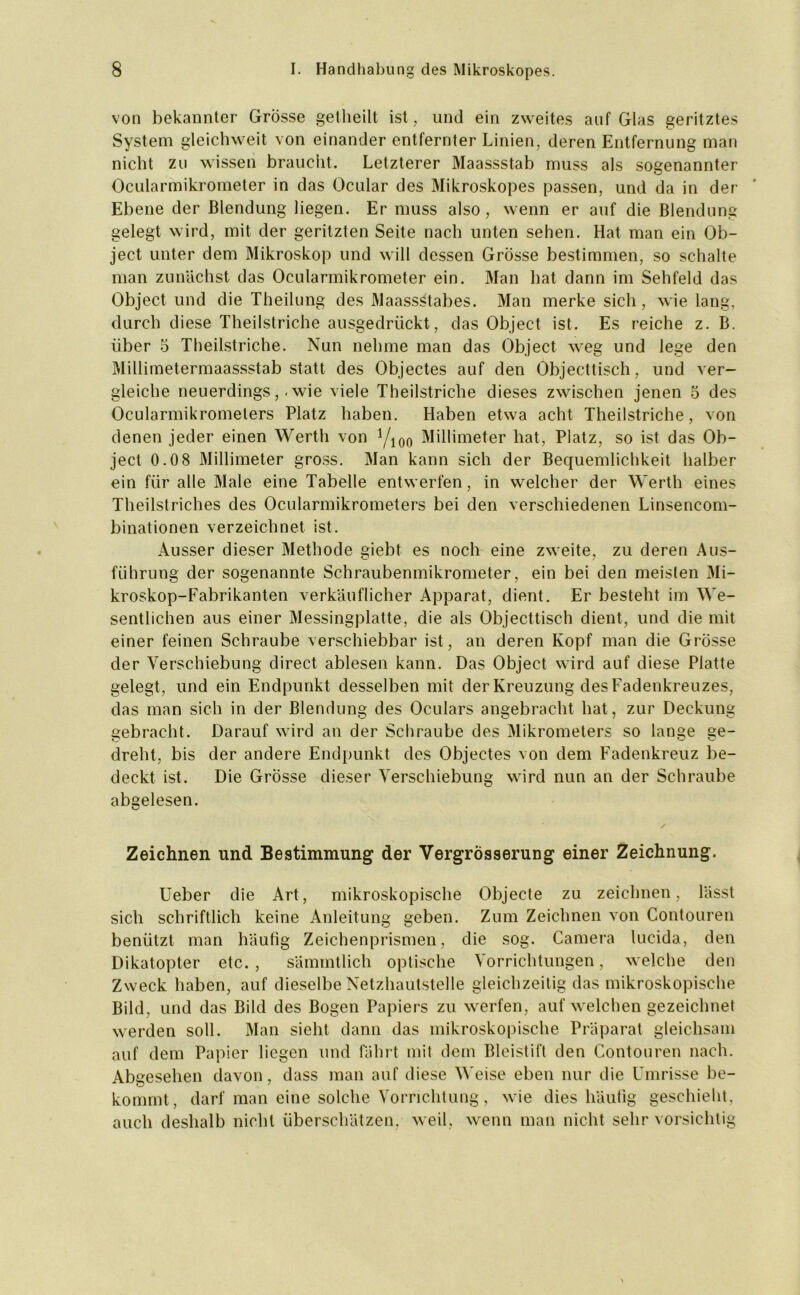 von bekannter Grösse getheilt ist, und ein zweites auf Glas geritztes System gleichweit von einander entfernter Linien, deren Entfernung man nicht zu wissen braucht. Letzterer Maassstab muss als sogenannter Ocularmikrometer in das Ocular des Mikroskopes passen, und da in der Ebene der Blendung liegen. Er muss also, wenn er auf die Blendung gelegt wird, mit der geritzten Seite nach unten sehen. Hat man ein Ob- ject unter dem Mikroskop und will dessen Grösse bestimmen, so schalte man zunächst das Ocularmikrometer ein. Man hat dann im Sehfeld das Object und die Theilung des Maassstabes. Man merke sich, wie lang, durch diese Theilstriche ausgedrückt, das Object ist. Es reiche z. B. über 5 Theilstriche. Nun nehme man das Object weg und lege den Millimetermaassstab statt des Objectes auf den Objecttisch, und ver- gleiche neuerdings,. wie viele Theilstriche dieses zwischen jenen 5 des Ocularmikromelers Platz haben. Haben etwa acht Theilstriche, von denen jeder einen Werth von yi00 Millimeter hat, Platz, so ist das Ob- ject 0.0 8 Millimeter gross. Man kann sich der Bequemlichkeit halber ein für alle Male eine Tabelle entwerfen, in welcher der Werth eines Theilstriches des Ocularmikrometers bei den verschiedenen Linsencom- binationen verzeichnet ist. Ausser dieser Methode giebt es noch eine zweite, zu deren Aus- führung der sogenannte Schraubenmikrometer, ein bei den meisten Mi- kroskop-Fabrikanten verkäuflicher Apparat, dient. Er besteht im We- sentlichen aus einer Messingplatte, die als Objecttisch dient, und die mit einer feinen Schraube verschiebbar ist, an deren Kopf man die Grösse der Verschiebung direct ablesen kann. Das Object wird auf diese Platte gelegt, und ein Endpunkt desselben mit der Kreuzung des Fadenkreuzes, das man sich in der Blendung des Oculars angebracht hat, zur Deckung gebracht. Darauf wird an der Schraube des Mikrometers so lange ge- dreht, bis der andere Endpunkt des Objectes von dem Fadenkreuz be- deckt ist. Die Grösse dieser Verschiebung wird nun an der Schraube abgelesen. Zeichnen und Bestimmung der Vergrösserung einer Zeichnung. Ueber die Art, mikroskopische Objecte zu zeichnen, lässt sich schriftlich keine Anleitung geben. Zum Zeichnen von Contouren benützt man häufig Zeichenprismen, die sog. Camera lucida, den Dikatopter etc. , sämmtlich optische Vorrichtungen, welche den Zweck haben, auf dieselbe Netzhautstelle gleichzeitig das mikroskopische Bild, und das Bild des Bogen Papiers zu werfen, auf welchen gezeichnet werden soll. Man sieht dann das mikroskopische Präparat gleichsam auf dem Papier liegen und fährt mit dem Bleistift den Contouren nach. Abgesehen davon, dass man auf diese Weise eben nur die Umrisse be- kommt, darf man eine solche Vorrichtung, wie dies häufig geschieht, auch deshalb nicht überschätzen, weil, wenn man nicht sehr vorsichtig