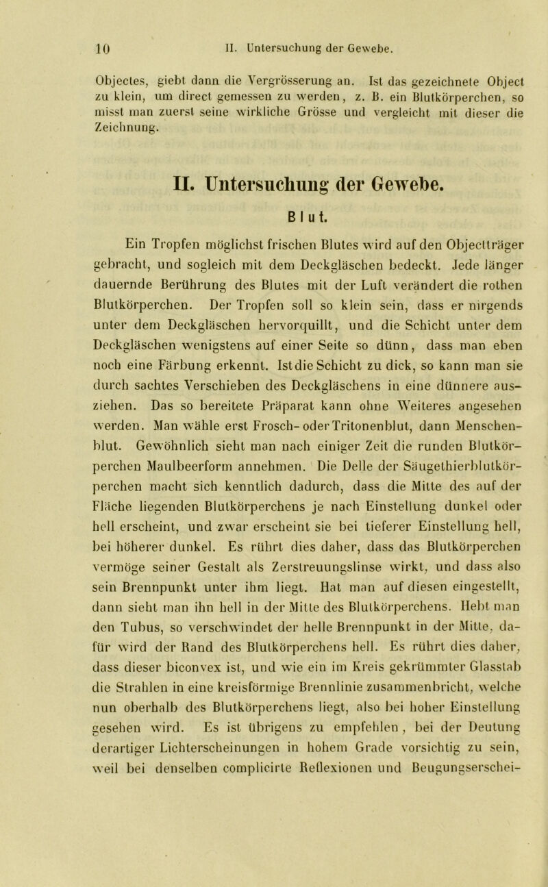 Objectes, giebt dann die Vergrösserung an. Ist das gezeichnete Object zu klein, um direct gemessen zu werden, z. B. ein Blutkörperchen, so misst man zuerst seine wirkliche Grösse und vergleicht mit dieser die Zeichnung. II. Untersuchung der Gewebe. Blut. Ein Tropfen möglichst frischen Blutes wird auf den Objeclträger gebracht, und sogleich mit dem Deckgläschen bedeckt. Jede länger dauernde Berührung des Blutes mit der Luft verändert die rothen Blutkörperchen. Der Tropfen soll so klein sein, dass er nirgends unter dem Deckgläschen hervorquillt, und die Schicht unter dem Deckgläschen wenigstens auf einer Seite so dünn, dass man eben noch eine Färbung erkennt. Ist die Schicht zu dick, so kann man sie durch sachtes Verschieben des Deckgläschens in eine dünnere aus- ziehen. Das so bereitete Präparat kann ohne Weiteres angesehen werden. Man wähle erst Frosch-oderTritonenblut, dann Menschen- blut. Gewöhnlich sieht man nach einiger Zeit die runden Blutkör- perchen Maulbeerform annehmen. Die Delle der Säugethierblutkör- perchen macht sich kenntlich dadurch, dass die Mitte des auf der Fläche liegenden Blutkörperchens je nach Einstellung dunkel oder hell erscheint, und zwar erscheint sie bei tieferer Einstellung hell, bei höherer dunkel. Es rührt dies daher, dass das Blutkörperchen vermöge seiner Gestalt als Zerstreuungslinse wirkt, und dass also sein Brennpunkt unter ihm liegt. Hat man auf diesen eingestellt, dann sieht man ihn hell in der Mitte des Blutkörperchens. Hebt man den Tubus, so verschwindet der helle Brennpunkt in der Mitte, da- für wird der Rand des Blutkörperchens hell. Es rührt dies daher, dass dieser biconvex ist, und wie ein im Kreis gekrümmter Glasstab die Strahlen in eine kreisförmige Brennlinie zusammenbricht, welche nun oberhalb des Blutkörperchens liegt, also bei hoher Einstellung gesehen wird. Es ist übrigens zu empfehlen , bei der Deutung derartiger Lichterscheinungen in hohem Grade vorsichtig zu sein, weil bei denselben complicirte Reflexionen und Beugungserschei-