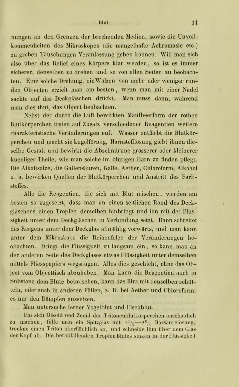 nungen an den Grenzen der brechenden Medien, sowie die Unvoll- kommenheiten des Mikroskopes (die mangelhafte Achromasie etc.) zu groben Täuschungen Veranlassung geben können. Will man sich also über das Relief eines Körpers klar werden, so ist es immer sicherer, denselben zu drehen und so von allen Seiten zu beobach- ten. Eine solche Drehung, einWälzen von mehr oder weniger run- den Objecten erzielt man am besten , wenn man mit einer Nadel sachte auf das Deckgläschen drückt. Man muss dann, während man dies thut, das Object beobachten. Nebst der durch die Luft bewirkten Maulbeerform der rothen Blutkörperchen treten auf Zusatz verschiedener Reagentien weitere charakteristische Veränderungen auf. Wasser entfärbt die Blutkör- perchen und macht sie kugelförmig, Harnstofflösung giebt ihnen die- selbe Gestalt und bewirkt die Abschnürung grösserer oder kleinerer kugeliger Theile, wie man solche im blutigen Harn zu finden pflegt. Die Alkalisalze, die Gallensäuren, Galle, Aether, Chloroform, Alkohol u. a. bewirken Quellen der Blutkörperchen und Austritt des Farb- stoffes. Alle die Reagentien, die sich mit Blut mischen, werden am besten so zugesetzt, dass man an einen seitlichen Rand des Deck- gläschens einen Tropfen derselben hinbringt und ihn mit der Flüs- sigkeit unter dem Deckgläschen in Verbindung setzt. Dann schreitet das Reagens unter dem Deckglas allmählig vorwärts, und man kann unter dem Mikroskope die Reihenfolge der Veränderungen be- obachten. Dringt die Flüssigkeit zu langsam ein, so kann man an der anderen Seite des Deckglases etwas Flüssigkeit unter demselben mittels Fliesspapiers wegsaugen. Alles dies geschieht, ohne das Ob- ject vom Objecttisch abzuheben. Man kann die Reagentien auch in Substanz dem Blute beimischen, kann das Blut mit denselben schüt- teln, oderauch in anderen Fällen, z. B. bei Aether und Chloroform, es nur den Dämpfen aussetzen. Man untersuche ferner Vogelblut und Fischblut. Um sich Oikoicl und Zooid der Tritonenblutkorperchen anschaulich zu machen, fülle man ein Spitzglas mit 1 x/2—2% Borsäurelösung, trockne einen Triton oberflächlich ab, und schneide ihm über dem Glas den Kopf ab. Die herabfallenden Tropfen Blutes sinken in der Flüssigkeit