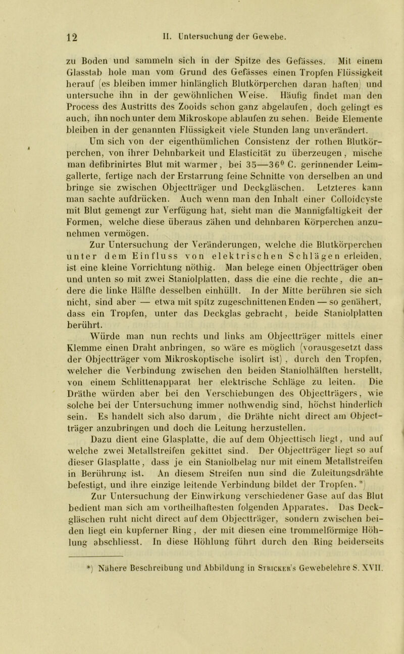 zu Boden und sammeln sich in der Spitze des Gewisses. Mit einem Glasstab hole man vom Grund des Gebisses einen Tropfen Flüssigkeit herauf (es bleiben immer hinlänglich Blutkörperchen daran haften und untersuche ihn in der gewöhnlichen Weise. Häufig findet man den Process des Austritts des Zooids schon ganz abgelaufen, doch gelingt es auch, ihn noch unter dem Mikroskope ablaufen zu sehen. Beide Elemente bleiben in der genannten Flüssigkeit viele Stunden lang unverändert. Um sich von der eigenthümlichen Consistenz der rothen Blutkör- perchen, von ihrer Dehnbarkeit und Elasticität zu überzeugen, mische man defibrinirtes Blut mit warmer, bei 35—36° C. gerinnender Leim- gallerte, fertige nach der Erstarrung feine Schnitte von derselben an und bringe sie zwischen Objectträger und Deckgläschen. Letzteres kann man sachte aufdrücken. Auch wenn man den Inhalt einer Colloidcvste mit Blut gemengt zur Verfügung hat, sieht man die Mannigfaltigkeit der Formen, welche diese überaus zähen und dehnbaren Körperchen anzu- nehmen vermögen. Zur Untersuchung der Veränderungen, welche die Blutkörperchen unter dem Einfluss von elektrischen S c h lä g e n erleiden, ist eine kleine Vorrichtung nöthig. Man belege einen Objectträger oben und unten so mit zwei Staniolplatten, dass die eine die rechte, die an- dere die linke Hälfte desselben einhüllt. In der Mitte berühren sie sich nicht, sind aber — etwa mit spitz zugeschnittenen Enden — so genähert, dass ein Tropfen, unter das Deckglas gebracht, beide Staniolplatten berührt. Würde man nun rechts und links am Objectträger mittels einer Klemme einen Draht anbringen, so wäre es möglich (vorausgesetzt dass der Objectträger vom Mikroskoptische isolirt ist) , durch den Tropfen, welcher die Verbindung zwischen den beiden Staniolhälften herstellt, von einem Schlittenapparat her elektrische Schläge zu leiten. Die Dräthe würden aber bei den Verschiebungen des Objectträgers, wie solche bei der Untersuchung immer nothwendig sind, höchst hinderlich sein. Es handelt sich also darum, die Drähte nicht direct am Object- träger anzubringen und doch die Leitung herzustellen. Dazu dient eine Glasplatte, die auf dem Objecttisch liegt, und auf welche zwei Metallstreifen gekittet sind. Der Objectträger liegt so auf dieser Glasplatte, dass je ein Staniolbelag nur mit einem Metallstreifen in Berührung ist. An diesem Streifen nun sind die Zuleitungsdrähte befestigt, und ihre einzige leitende Verbindung bildet der Tropfen. ~ Zur Untersuchung der Einwirkung verschiedener Gase auf das Blut bedient man sich am vortheilhaftesten folgenden Apparates. Das Deck- gläschen ruht nicht direct auf dem Objectträger, sondern zwischen bei- den liegt ein kupferner Bing, der mit diesen eine trommelförmige Höh- lung abschliesst. In diese Höhlung führt durch den Ring beiderseits *) Nähere Beschreibung und Abbildung in Stricker s Gewebelehre S. XVII.