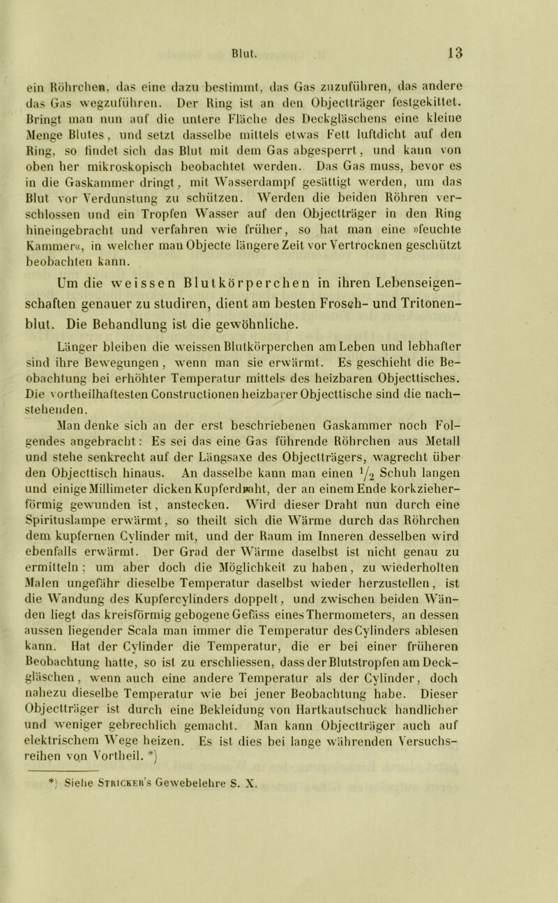 ein Röhrchen, das eine dazu bestimmt, das Gas zuzuführen, das andere das Gas wegzuführen. Der Ring ist an den Objectträger festgekittet. Bringt man nun auf die untere Fläche des Deckgläschens eine kleine Menge Blutes, und setzt dasselbe mittels etwas Fett luftdicht auf den Ring, so findet sich das Blut mit dem Gas abgesperrt, und kann von oben her mikroskopisch beobachtet werden. Das Gas muss, bevor es in die Gaskammer dringt, mit Wasserdampf gesättigt werden, um das Blut vor Verdunstung zu schützen. Werden die beiden Röhren ver- schlossen und ein Tropfen Wasser auf den Objectträger in den Ring hineingebracht und verfahren wie früher, so hat man eine »feuchte Kammer«, in welcher man Objecte längere Zeit vor Vertrocknen geschützt beobachten kann. Um die weissen Blutkörperchen in ihren Lebenseigen- schaften genauer zu studiren, dient am besten Frosch- und Tritonen- blut. Die Behandlung ist die gewöhnliche. Länger bleiben die weissen Blutkörperchen am Leben und lebhafter sind ihre Bewegungen , wenn man sie erwärmt. Es geschieht die Be- obachtung bei erhöhter Temperatur mittels des heizbaren Objecttisches. Die vortheilhaftesten Constructionen heizbarer Objecttische sind die nach- stehenden. Man denke sich an der erst beschriebenen Gaskammer noch Fol- gendes angebracht : Es sei das eine Gas führende Röhrchen aus Metall und stehe senkrecht auf der Längsaxe des Objectträgers, wagrecht über den Objecttisch hinaus. An dasselbe kann man einen !/2 Schuh langen und einige Millimeter dicken Kupferdpaht, der an einem Ende korkzieher- förmig gewunden ist, anstecken. Wird dieser Draht nun durch eine Spirituslampe erwärmt, so theilt sich die Wärme durch das Röhrchen dem kupfernen Cylinder mit, und der Raum im Inneren desselben wird ebenfalls erwärmt. Der Grad der Wärme daselbst ist nicht genau zu ermitteln ; um aber doch die Möglichkeit zu haben, zu wiederholten Malen ungefähr dieselbe Temperatur daselbst wieder herzustellen, ist die Wandung des Kupfercylinders doppelt , und zwischen beiden Wän- den liegt das kreisförmig gebogene Gefäss eines Thermometers, an dessen aussen liegender Scala man immer die Temperatur desCylinders ablesen kann. Hat der Cylinder die Temperatur, die er bei einer früheren Beobachtung hatte, so ist zu erschlossen, dass der Blutstropfen am Deck- gläschen , wenn auch eine andere Temperatur als der Cylinder, doch nahezu dieselbe Temperatur wie bei jener Beobachtung habe. Dieser Objectträger ist durch eine Bekleidung von Hartkautschuck handlicher und weniger gebrechlich gemacht. Man kann Objectträger auch auf elektrischem Wege heizen. Es ist dies bei lange währenden Versuchs- reihen von Vortheil. *) *) Siehe Strickens Gewebelehre S. X.