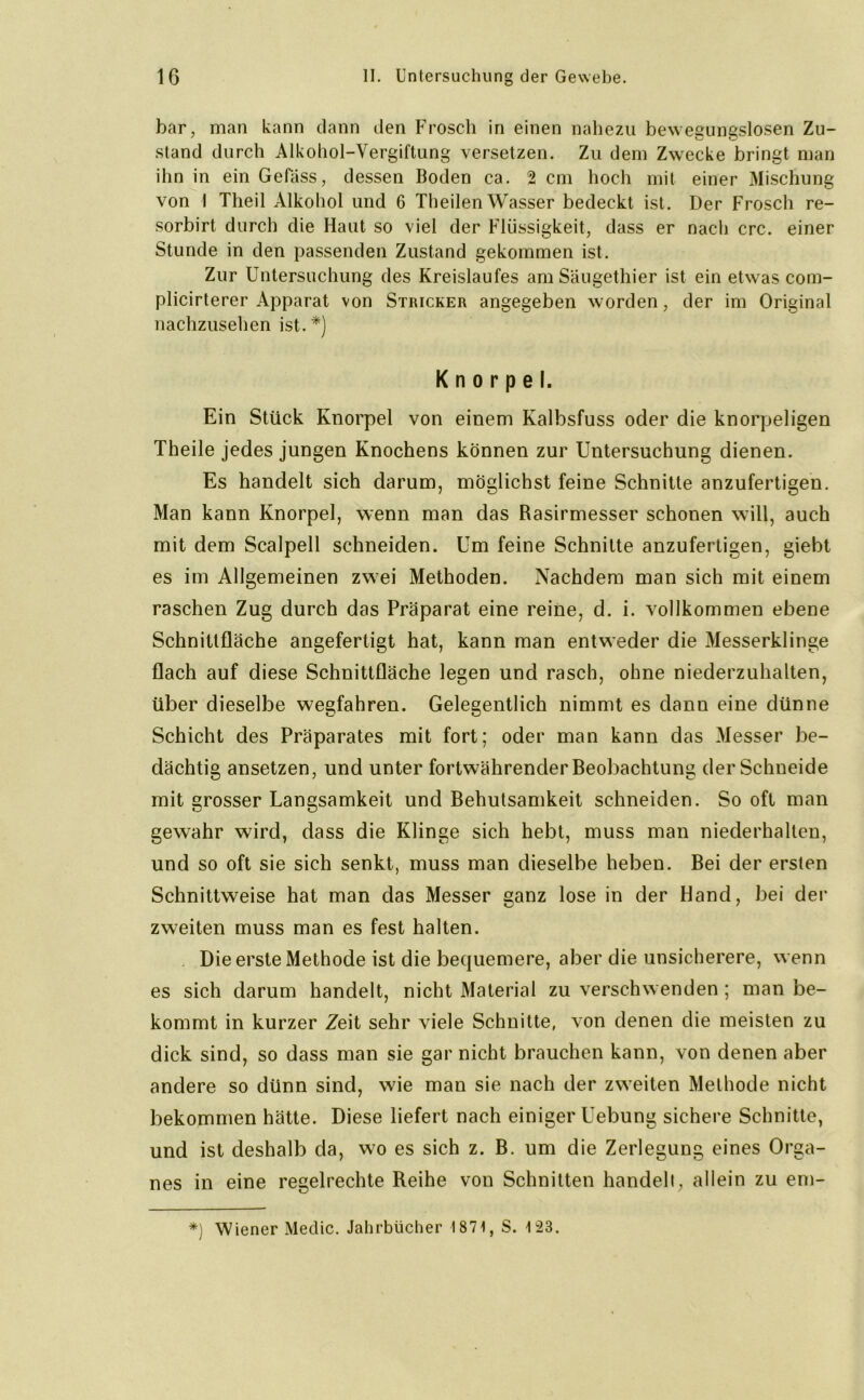 bar, man kann dann den Frosch in einen nahezu bewegungslosen Zu- stand durch Alkohol-Vergiftung versetzen. Zu dem Zwecke bringt man ihn in ein Gefäss, dessen Boden ca. 2 cm hoch mit einer Mischung von I Theil Alkohol und 6 Theilen Wasser bedeckt ist. Der Frosch re- sorbirt durch die Haut so viel der Flüssigkeit, dass er nach crc. einer Stunde in den passenden Zustand gekommen ist. Zur Untersuchung des Kreislaufes am Säugethier ist ein etwas com- plicirterer Apparat von Stricker angegeben worden, der im Original nachzusehen ist. *) Knorpel. Ein Stück Knorpel von einem Kalbsfuss oder die knorpeligen Theile jedes jungen Knochens können zur Untersuchung dienen. Es handelt sich darum, möglichst feine Schnitte anzufertigen. Man kann Knorpel, wenn man das Rasirmesser schonen will, auch mit dem Scalpell schneiden. Um feine Schnitte anzufertigen, giebt es im Allgemeinen zwei Methoden. Nachdem man sich mit einem raschen Zug durch das Präparat eine reine, d. i. vollkommen ebene Schnittfläche angefertigt hat, kann man entweder die Messerklinge flach auf diese Schnittfläche legen und rasch, ohne niederzuhalten, über dieselbe wegfahren. Gelegentlich nimmt es dann eine dünne Schicht des Präparates mit fort; oder man kann das Messer be- dächtig ansetzen, und unter fortwährender Beobachtung der Schneide mit grosser Langsamkeit und Behutsamkeit schneiden. So oft man gewahr wird, dass die Klinge sich hebt, muss man niederhalten, und so oft sie sich senkt, muss man dieselbe heben. Bei der ersten Schnittweise hat man das Messer ganz lose in der Hand, bei der zweiten muss man es fest halten. Die erste Methode ist die bequemere, aber die unsicherere, wenn es sich darum handelt, nicht Material zu verschwenden ; man be- kommt in kurzer Zeit sehr viele Schnitte, von denen die meisten zu dick sind, so dass man sie gar nicht brauchen kann, von denen aber andere so dünn sind, wie man sie nach der zweiten Methode nicht bekommen hätte. Diese liefert nach einiger Uebung sichere Schnitte, und ist deshalb da, wo es sich z. B. um die Zerlegung eines Orga- nes in eine regelrechte Reihe von Schnitten handelt, allein zu em- *) Wiener Medic. Jahrbücher 1871, S. 123.