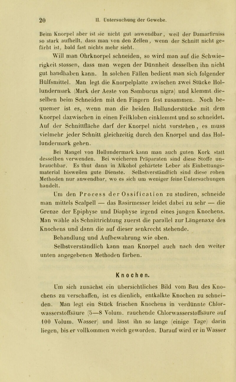 Beim Knorpel aber ist sie nicht gut anwendbar, weil der Damarfiruiss so stark aufhellt, dass man von den Zellen, wenn der Schnitt nicht ge- färbt ist, bald fast nichts mehr sieht. Will man Ohrknorpel schneiden, so wird man auf die Schwie- rigkeit stossen, dass man wegen der Dünnheit desselben ihn nicht gut handhaben kann. In solchen Fällen bedient man sich folgender Hülfsmittel. Man legt die Knorpelplatte zwischen zwei Stücke Hol- lundermark (Mark der Aeste von Sambueus nigra) und klemmt die- selben beim Schneiden mit den Fingern fest zusammen. Noch be- quemer ist es, wenn man die beiden Hollunderstücke mit dem Knorpel dazwischen in einen Feilkloben einklemmt und so schneidet. Auf der Schnittfläche darf der Knorpel nicht vorstehen , es muss vielmehr jeder Schnitt gleichzeitig durch den Knorpel und das Hol- lundermark gehen. Bei Mangel von Hollundermark kann man auch guten Kork statt desselben verwenden. Bei weicheren Präparaten sind diese Stoffe un- brauchbar. Es thut dann in Alkohol gehärtete Leber als Einbettungs- material bisweilen gute Dienste. Selbstverständlich sind diese rohen Methoden nur anwendbar, wo es sich um weniger feine Untersuchungen handelt. Um den Process der Ossification zu sludiren, schneide man mittels Scalpell — das Rasirmesser leidet dabei zu sehr — die Grenze der Epiphyse und Diaphyse irgend eines jungen Knochens. Man wähle als Schnittrichtung zuerst die parallel zur Längenaxe des Knochens und dann die auf dieser senkrecht stehende. Behandlung und Aufbewahrung wie oben. Selbstverständlich kann man Knorpel auch nach den weiter unten angegebenen Methoden färben. Knochen. Um sich zunächst ein übersichtliches Bild vom Bau des Kno- chens zu verschaffen, ist es dienlich, entkalkte Knochen zu schuei- den. Man legt ein Stück frischen Knochens in verdünnte Chlor- wasserstoffsäure (5—8 Volum, rauchende Chlorwasserstoffsäure auf 100 Volum. Wasser) und lässt ihn so lange (einige Tage) darin liegen, bis er vollkommen weich gew orden. Darauf wird er in Wasser