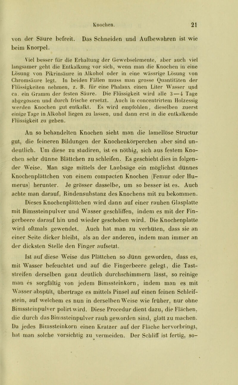 von der Säure befreit. Das Schneiden und Aufbewahren ist wie beim Knorpel. Viel besser für die Erhaltung der Gewebselemente, aber auch viel langsamer geht die Entkalkung vor sich, wenn man die Knochen in eine Lösung von Pikrinsäure in Alkohol oder in eine wässrige Lösung von Chromsäure legt. In beiden Fällen muss man grosse Quantitäten der Flüssigkeiten nehmen, z. B. für eine Phalanx einen Liter Wasser und ca. ein Gramm der festen Säure. Die Flüssigkeit wird alle 3 — 4 Tage abgegossen und durch frische ersetzt. Auch in concentrirtem Holzessig werden Knochen gut entkalkt. Es wird empfohlen, dieselben zuerst einige Tage in Alkohol liegen zu lassen, und dann erst in die entkalkende Flüssigkeit zu geben. Au so behandelten Knochen sieht man die lamellöse Structur gut, die feineren Bildungen der Knochenkörperchen aber sind un- deutlich. Um diese zu studiren, ist es nöthig, sich aus festem Kno- chen sehr dünne Blättchen zu schleifen. Es geschieht dies in folgen- der Weise. Man säge mittels der Laubsäge ein möglichst dünnes Knochenplättchen von einem compacten Knochen (Femur oder Hu- merus) herunter. Je grösser dasselbe, um so besser ist es. Auch achte man darauf, Rindensubstanz des Knochens mit zu bekommen. Dieses Knochenplättchen wird dann auf einer rauhen Glasplatte mit Bimssteinpulver und Wasser geschliffen, indem es mit der Fin- gerbeere darauf hin und wieder geschoben wird. Die Knochenplatte wird oftmals gewendet. Auch hat man zu verhüten, dass sie an einer Seite dicker bleibt, als an der anderen, indem man immer an der dicksten Stelle den Finger aufselzt. Ist auf diese Weise das Plättchen so dünn geworden, dass es, mit Wasser befeuchtet und auf die Fingerbeere gelegt, die Tast- streifen derselben ganz deutlich durchschimmern lässt, so reinige mau es sorgfältig von jedem Bimssteinkorn, indem man es mit \\ asser abspült, übertrage es mittels Pinsel auf einen feinen Schleif- stein, auf welchem es nun in derselben Weise wie früher, nur ohne Bimssteinpulver polirtwird. Diese Procedur dient dazu, die Flächen, die durch das Bimssteinpulver rauh geworden sind, glatt zu machen. Da jedes Bimssleinkorn einen Kratzer auf der Fläche hervorbringt, hat man solche vorsichtig zu vermeiden. Der Schliff ist fertig, so-