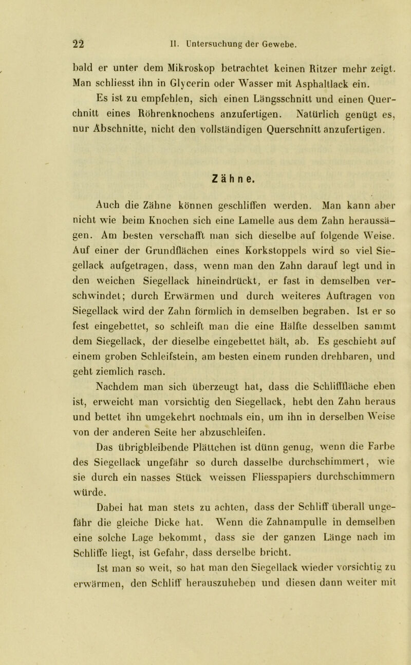 bald er unter dem Mikroskop betrachtet keinen Ritzer mehr zeigt. Man schliesst ihn in Glycerin oder Wasser mit Asphaltlack ein. Es ist zu empfehlen, sich einen Längsschnitt und einen Quer- chnitt eines Röhrenknochens anzuferligen. Natürlich genügt es, nur Abschnitte, nicht den vollständigen Querschnitt anzufertigen. Zähne. Auch die Zähne können geschliffen werden. Man kann aber nicht wie beim Knochen sich eine Lamelle aus dem Zahn heraussä- gen. Am besten verschafft man sich dieselbe auf folgende Weise. Auf einer der Grundflächen eines Korkstoppeis wird so viel Sie- gellack aufgetragen, dass, wenn man den Zahn darauf legt und in den weichen Siegellack hineindrückt, er fast in demselben ver- schwindet; durch Erwärmen und durch weiteres Aufträgen von Siegellack wird der Zahn förmlich in demselben begraben. Ist er so fest eingebettet, so schleift man die eine Hälfte desselben sammt dem Siegellack, der dieselbe eingebettet hält, ab. Es geschieht auf einem groben Schleifstein, am besten einem runden drehbaren, und geht ziemlich rasch. Nachdem man sich überzeugt hat, dass die Schlifffläche eben ist, erweicht man vorsichtig den Siegellack, hebt den Zahn heraus und bettet ihn umgekehrt nochmals ein, um ihn in derselben Weise von der anderen Seite her abzuschleifen. Das übrigbleibende Plättchen ist dünn genug, wenn die Farbe des Siegellack ungefähr so durch dasselbe durchschimmert, wie sie durch ein nasses Stück weissen Fliesspapiers durchschimmern würde. Dabei hat man stets zu achten, dass der Schliff überall unge- fähr die gleiche Dicke hat. Wenn die Zahnampulle in demselben eine solche Lage bekommt, dass sie der ganzen Länge nach im Schliffe liegt, ist Gefahr, dass derselbe bricht. Ist man so weit, so hat man den Siegellack wieder vorsichtig zu erwärmen, den Schliff herauszuheben und diesen dann weiter mit
