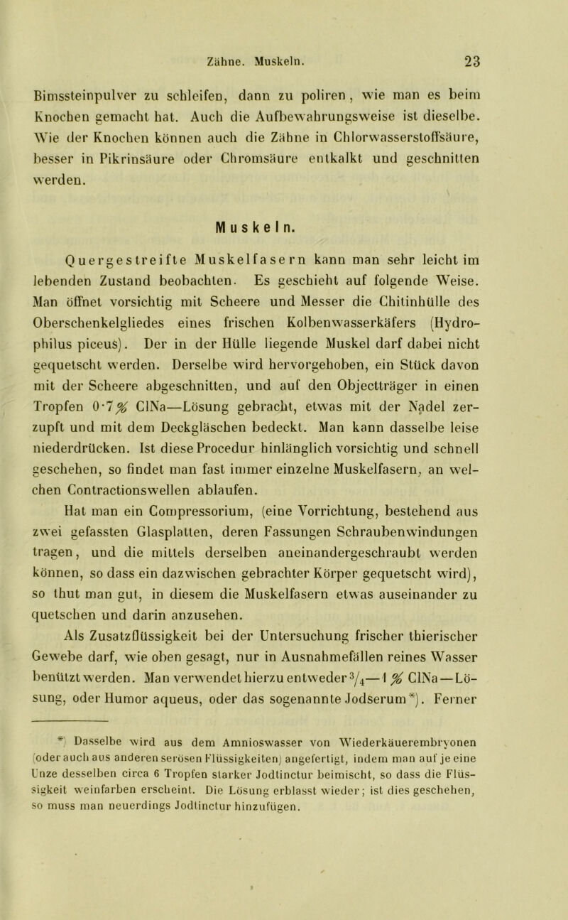 Bimssteinpulver zu schleifen, dann zu poliren , wie man es beim Knochen gemacht hat. Auch die Aufbewahrungsweise ist dieselbe. Wie der Knochen können auch die Zähne in Chlorwasserstoffsäure, besser in Pikrinsäure oder Chromsäure entkalkt und geschnitten werden. Muskeln. Quergestreifte Muskelfasern kann man sehr leichtim lebenden Zustand beobachten. Es geschieht auf folgende Weise. Man öffnet vorsichtig mit Scheere und Messer die Chitinhülle des Oberschenkelgliedes eines frischen Kolbenwasserkäfers (Hydro- philus piceus). Der in der Hülle liegende Muskel darf dabei nicht gequetscht werden. Derselbe wird hervorgehoben, ein Stück davon mit der Scheere abgeschnitten, und auf den Objectträger in einen Tropfen 0-7% CINa—Lösung gebracht, etwas mit der Nadel zer- zupft und mit dem Deckgläschen bedeckt. Man kann dasselbe leise niederdrücken. Ist diese Procedur hinlänglich vorsichtig und schnell geschehen, so findet man fast immer einzelne Muskelfasern, an wel- chen Contractionswellen ablaufen. Hat man ein Compressorium, (eine Vorrichtung, bestehend aus zwei gefassten Glasplatten, deren Fassungen Schraubenwindungen tragen, und die mittels derselben aneinandergeschraubt werden können, so dass ein dazwischen gebrachter Körper gequetscht wird), so thut man euf, in diesem die Muskelfasern etwas auseinander zu quetschen und darin anzusehen. Als Zusatzflüssigkeit bei der Untersuchung frischer thierischer Gewebe darf, wie oben gesagt, nur in Ausnahmefällen reines Wasser benützt werden. Man verwendet hierzu entweder 3/4—1 % CINa — Lö- sung, oder Humor aqueus, oder das sogenannte Jodserum*). Ferner *) Dasselbe wird aus dem Amnioswasser von Wiederkäuerembryonen (oder auch aus anderen serösen Flüssigkeiten) angefertigt, indem man auf je eine Unze desselben circa 6 Tropfen starker Jodtinctur beimischt, so dass die Flüs- sigkeit weinfarben erscheint. Die Lösung erblasst wieder; ist dies geschehen, so muss man neuerdings Jodtinctur hinzufügen.
