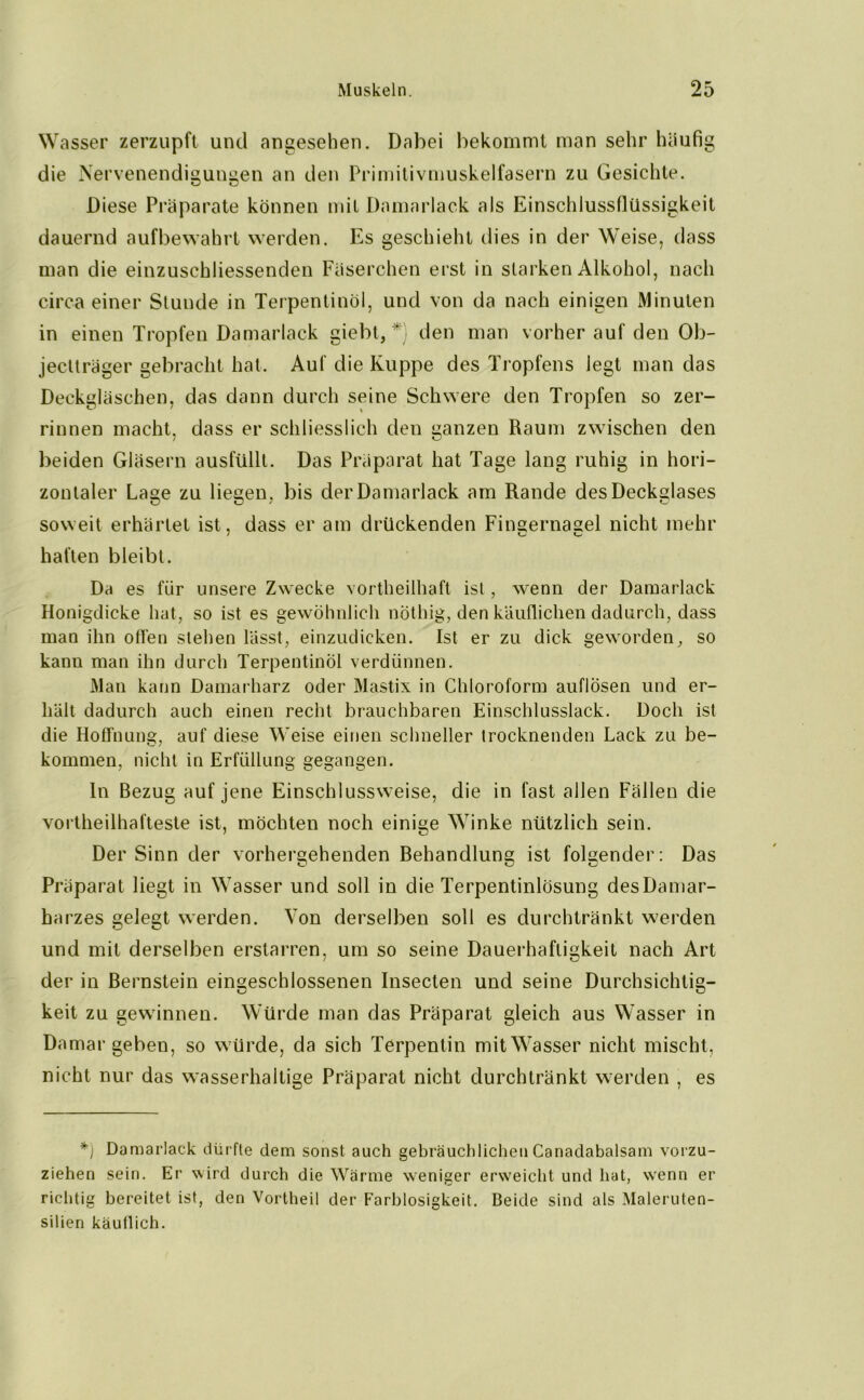 Wasser zerzupft und angesehen. Dabei bekommt man sehr häufig die Nervenendigungen an den Primitivmuskelfasern zu Gesichte. Diese Präparate können mit Damarlack als Einschlussflüssigkeit dauernd aufbewahrt werden. Es geschieht dies in der Weise, dass man die einzuschliessenden Fäserchen erst in starken Alkohol, nach circa einer Stunde in Terpentinöl, und von da nach einigen Minuten in einen Tropfen Damarlack giebt, *} den man vorher auf den Ob- jectträger gebracht hat. Auf die Kuppe des Tropfens legt man das Deckgläschen, das dann durch seine Schwere den Tropfen so zer- rinnen macht, dass er schliesslich den ganzen Raum zwischen den beiden Gläsern ausfüllt. Das Präparat hat Tage lang ruhig in hori- zontaler Lage zu liegen, bis der Damarlack am Rande des Deckglases soweit erhärtet ist, dass er am drückenden Fingernagel nicht mehr haften bleibt. Da es für unsere Zwecke vortheilhaft ist , wenn der Damarlack Honigdicke hat, so ist es gewöhnlich nöthig, den käuflichen dadurch, dass man ihn ofi'en stehen lässt, einzudicken. Ist er zu dick geworden, so kann man ihn durch Terpentinöl verdünnen. Man kann Damarharz oder Mastix in Chloroform auflösen und er- hält dadurch auch einen recht brauchbaren Einschlusslack. Doch ist die Hoffnung, auf diese Weise einen schneller trocknenden Lack zu be- kommen, nicht in Erfüllung gegangen. ln Bezug auf jene Einschlussweise, die in fast allen Fällen die vortheilhafteste ist, möchten noch einige Winke nützlich sein. Der Sinn der vorhergehenden Behandlung ist folgender: Das Präparat liegt in Wasser und soll in die Terpentinlösung desDamar- harzes gelegt werden. Von derselben soll es durchtränkt werden und mit derselben erstarren, um so seine Dauerhaftigkeit nach Art der in Bernstein eingeschlossenen Insecten und seine Durchsichtig- keit zu gewinnen. Würde man das Präparat gleich aus Wasser in Damar geben, so würde, da sich Terpentin mit Wasser nicht mischt, nicht nur das wasserhaltige Präparat nicht durchtränkt werden , es *) Damarlack dürfte dem sonst auch gebräuchlichen Canadabalsam vorzu- ziehen sein. Er wird durch die Wärme weniger erweicht und hat, wenn er richtig bereitet ist, den Vortheil der Farblosigkeit. Beide sind als Maleruten- silien käutlich.