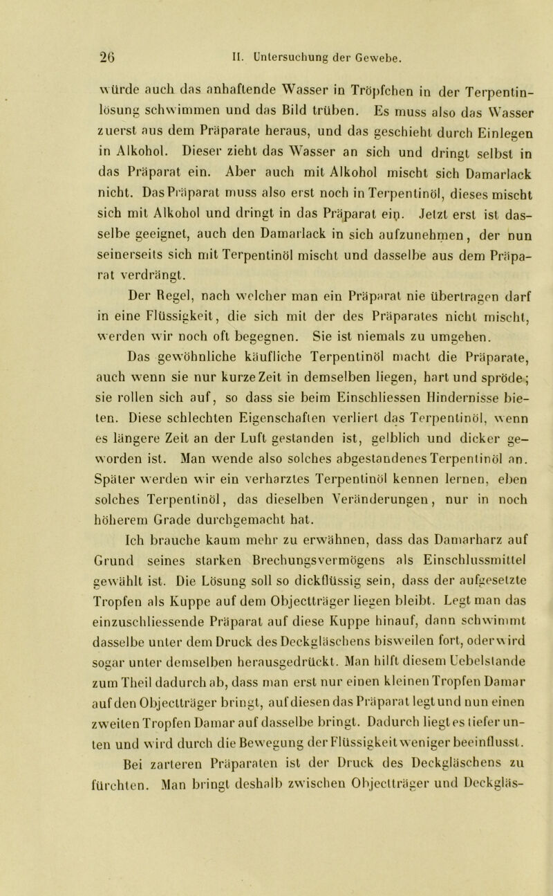 würde auch das anhaftende Wasser in Tröpfchen in der Terpentin- lösung schwimmen und das Bild trüben. Es muss also das Wasser zuerst aus dem Präparate heraus, und das geschieht durch Einlegen in Alkohol. Dieser zieht das Wasser an sich und dringt selbst in das Präparat ein. Aber auch mit Alkohol mischt sich Damarlack nicht. Das Präparat muss also erst noch in Terpentinöl, dieses mischt sich mit Alkohol und dringt in das Präparat ein. Jetzt erst ist das- selbe geeignet, auch den Damarlack in sich aufzunehmen, der nun seinerseits sich mit Terpentinöl mischt und dasselbe aus dem Präpa- rat verdrängt. Der Regel, nach welcher man ein Präparat nie übertragen darf in eine Flüssigkeit, die sich mit der des Präparates nicht mischt, werden wir noch oft begegnen. Sie ist niemals zu umgehen. Das gewöhnliche käufliche Terpentinöl macht die Präparate, auch w7enn sie nur kurze Zeit in demselben liegen, hart und spröde; sie rollen sich auf, so dass sie beim Einschliessen Hindernisse bie- ten. Diese schlechten Eigenschaften verliert das Terpentinöl, wenn es längere Zeit an der Luft gestanden ist, gelblich und dicker ge- worden ist. Man w7ende also solches abgestandenes Terpentinöl an. Später werden wir ein verharztes Terpentinöl kennen lernen, eben solches Terpentinöl, das dieselben Veränderungen, nur in noch höherem Grade durchgemacht hat. Ich brauche kaum mehr zu erwöhnen, dass das Damarharz auf Grund seines starken Brechungsvermögens als Einschlussmittel gewählt ist. Die Lösung soll so dickflüssig sein, dass der aufgesetzte Tropfen als Kuppe auf dem Objectträger liegen bleibt. Legt man das einzuschliessende Präparat auf diese Kuppe hinauf, dann schwimmt dasselbe unter dem Druck des Deckgläschens bisweilen fort, oder w ird sogar unter demselben herausgedrückt. Man hilft diesem Uebelstande zum Theil dadurch ab, dass man erst nur einen kleinen Tropfen Damar auf den Objectträger bringt, auf diesen das Präparat legt und nun einen zweiten Tropfen Damar auf dasselbe bringt. Dadurch liegt es tiefer un- ten und wird durch die Bewegung der Flüssigkeit weniger beeinflusst. Bei zarteren Präparaten ist der Druck des Deckgläschens zu fürchten. Man bringt deshalb zwischen Objectträger und Deckgläs-