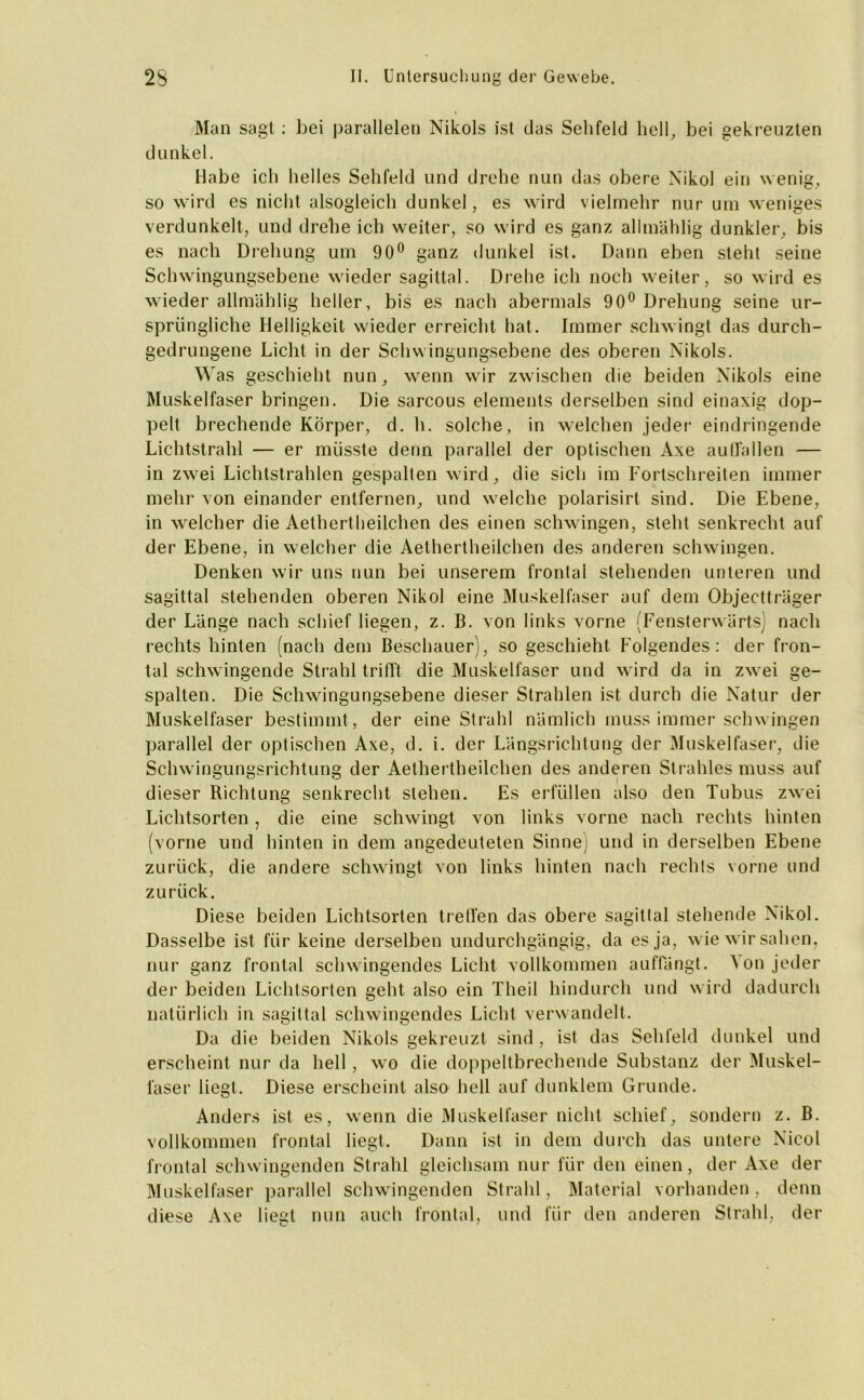 Man sagt : bei parallelen Nikols ist das Sehfeld hell, bei gekreuzten dunkel. Habe ich helles Sehfeld und drehe nun das obere Nikol ein wenig, so wird es nicht alsogleich dunkel, es wird vielmehr nur um weniges verdunkelt, und drehe ich weiter, so wird es ganz allmählig dunkler, bis es nach Drehung um 90° ganz dunkel ist. Dann eben steht seine Schwingungsebene wieder sagittal. Drehe ich noch weiter, so wird es wieder allmählig heller, bis es nach abermals 90° Drehung seine ur- sprüngliche Helligkeit wieder erreicht hat. Immer schwingt das durch- gedrungene Licht in der Schwingungsebene des oberen Nikols. Was geschieht nun, wenn wir zwischen die beiden Nikols eine Muskelfaser bringen. Die sarcous elements derselben sind einaxig dop- pelt brechende Körper, d. h. solche, in welchen jeder eindringende Lichtstrahl — er müsste denn parallel der optischen Axe au Hallen — in zwei Lichtstrahlen gespalten wird, die sich im Fortschreiten immer mehr von einander entfernen, und welche polarisirt sind. Die Ebene, in welcher die Aethertheilchen des einen schwingen, steht senkrecht auf der Ebene, in welcher die Aethertheilchen des anderen schwingen. Denken wir uns nun bei unserem frontal stehenden unteren und sagittal stehenden oberen Nikol eine Muskelfaser auf dem Objectträger der Länge nach schief liegen, z. B. von links vorne (Fensterwärts) nach rechts hinten (nach dem Beschauer), so geschieht Folgendes: der fron- tal schwingende Strahl trifft- die Muskelfaser und wird da in zwei ge- spalten. Die Schwingungsebene dieser Strahlen ist durch die Natur der Muskelfaser bestimmt , der eine Strahl nämlich muss immer schwingen parallel der optischen Axe, d. i. der Längsrichtung der Muskelfaser, die Schwingungsrichtung der Aethertheilchen des anderen Strahles muss auf dieser Richtung senkrecht stehen. Es erfüllen also den Tubus zwei Lichtsorten, die eine schwingt von links vorne nach rechts hinten (vorne und hinten in dem angedeuteten Sinne) und in derselben Ebene zurück, die andere schwingt von links hinten nach rechts vorne und zurück. Diese beiden Lichtsorten treffen das obere sagittal stehende Nikol. Dasselbe ist für keine derselben undurchgängig, da es ja, wie wir sahen, nur ganz frontal schwingendes Licht vollkommen auffängt. Aon jeder der beiden Lichtsorten geht also ein Theil hindurch und wird dadurch natürlich in sagittal schwingendes Licht verwandelt. Da die beiden Nikols gekreuzt sind , ist das Sehfeld dunkel und erscheint nur da hell , wo die doppeltbrechende Substanz der Muskel- faser liegt. Diese erscheint also hell auf dunklem Grunde. Anders ist es, wenn die Muskelfaser nicht schief, sondern z. B. vollkommen frontal liegt. Dann ist in dem durch das untere Nicol frontal schwingenden Strahl gleichsam nur für den einen, der Axe der Muskelfaser parallel schwingenden Strahl, Material vorhanden, denn diese Axe liegt nun auch frontal, und für den anderen Strahl, der