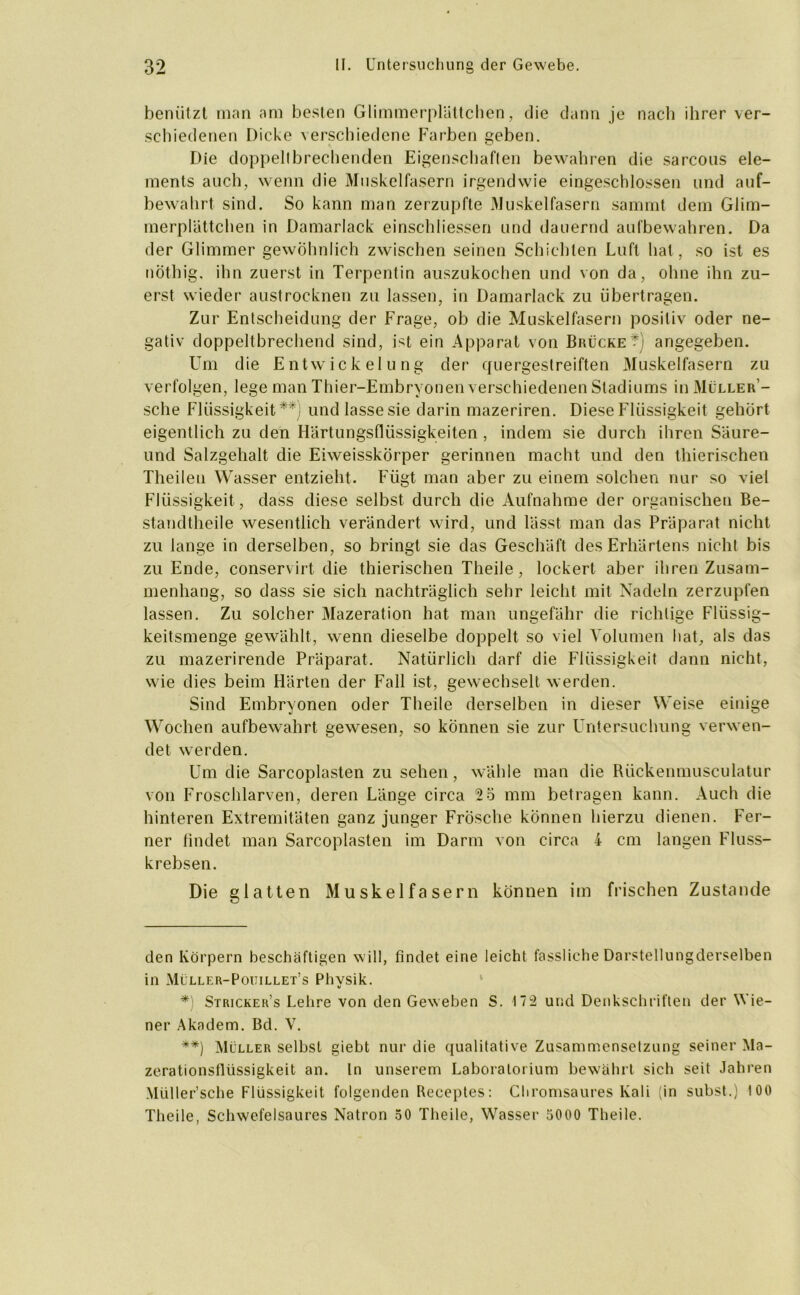 benützt man am besten Glimmerplättchen, die dann je nach ihrer ver- schiedenen Dicke verschiedene Farben geben. Die doppeltbrechenden Eigenschaften bewahren die sarcous ele- ments auch, wenn die Muskelfasern irgendwie eingeschlossen und auf- bewahrt sind. So kann man zerzupfte Muskelfasern samrnt dem Glim- merplattchen in Damarlack einschliessen und dauernd aufbewahren. Da der Glimmer gewöhnlich zwischen seinen Schichten Luft hat, so ist es nothig, ihn zuerst in Terpentin auszukochen und von da, ohne ihn zu- erst wieder austrocknen zu lassen, in Damarlack zu übertragen. Zur Entscheidung der Frage, ob die Muskelfasern positiv oder ne- gativ doppeltbrechend sind, ist ein Apparat von Brücket] angegeben. Um die Entwickelung der quergestreiften Muskelfasern zu verfolgen, lege man Thier-Embryonen verschiedenen Stadiums in Müller- sehe Flüssigkeit* *) **) und lasse sie darin mazeriren. Diese Flüssigkeit gehört eigentlich zu den Härtungsflüssigkeiten , indem sie durch ihren Säure- und Salzgehalt die Eiweisskörper gerinnen macht und den thierischen Theilen Wasser entzieht. Fügt man aber zu einem solchen nur so viel Flüssigkeit, dass diese selbst durch die Aufnahme der organischen Be- standtheile wesentlich verändert wird, und lässt man das Präparat nicht zu lange in derselben, so bringt sie das Geschäft des Erhärtens nicht bis zu Ende, conservirt die thierischen Theile, lockert aber ihren Zusam- menhang, so dass sie sich nachträglich sehr leicht mit Nadeln zerzupfen lassen. Zu solcher Mazeration hat man ungefähr die richtige Flüssig- keitsmenge gewählt, wenn dieselbe doppelt so viel Volumen hat, als das zu mazerirende Präparat. Natürlich darf die Flüssigkeit dann nicht, wie dies beim Härten der Fall ist, gewechselt werden. Sind Embryonen oder Theile derselben in dieser Weise einige Wochen aufbewahrt gewesen, so können sie zur Untersuchung verwen- det werden. Um die Sarcoplasten zu sehen, wähle man die Rückenmusculatur von Froschlarven, deren Länge circa 2ö mm betragen kann. Auch die hinteren Extremitäten ganz junger Frösche können hierzu dienen. Fer- ner findet man Sarcoplasten im Darm von circa 4 cm langen Fluss- krebsen. Die glatten Muskelfasern können im frischen Zustande den Körpern beschäftigen will, findet eine leicht fassliche Darstellungderselben in Müller-Poitillet’s Physik. *) Stricker’s Lehre von den Geweben S. 172 und Denkschriften der Wie- ner Akadem. Bd. V. **) Müller selbst giebt nur die qualitative Zusammensetzung seiner Ma- zerationsllüssigkeit an. ln unserem Laboratorium bewährt sich seit Jahren Müller’sche Flüssigkeit folgenden Receptes: Chromsaures Kali (in subst.) 100 Theile, Schwefelsaures Natron 50 Theile, Wasser 5000 Theile.