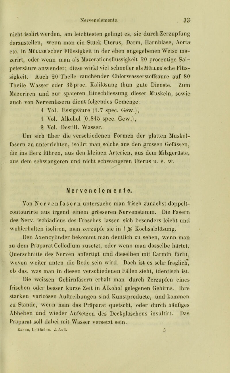 nicht isolirt werden, am leichtesten gelingt es, sie durch Zerzupfung darzustellen, wenn man ein Stück Uterus, Darm, Harnblase, Aorta etc. in MüLLER'scher Flüssigkeit in der eben angegebenen Weise ma- zerirt, oder wenn man als Mazerationsflüssigkeit 20 procentige Sal- petersäure anwendet; diese wirkt viel schneller als MiiLLEu'sche Flüs- sigkeit. Auch 20 Theile rauchender Chlorwasserstoffsäure auf 80 Theile Wasser oder 35proc. Kalilösung thun gute Dienste. Zum Mazeriren und zur späteren Einschliessung dieser Muskeln, sowie auch von Nervenfasern dient folgendes Gemenge: I Vol. Essigsäure (1.7 spec. Gew.), 1 Vol. Alkohol (0.815 spec. Gew.), 2 Vol. Destill. Wasser. Um sich über die verschiedenen Formen der glatten Muskel- fasern zu unterrichten, isolirt man solche aus den grossen Gefässen, die ins Herz führen, aus den kleinen Arterien, aus dem Milzgerüsle, aus dem schwangeren und nicht schwangeren Uterus u. s. w. Nervenelemente. Von Nervenfasern untersuche man frisch zunächst doppeit- contourirte aus irgend einem grösseren Nervenstamm. Die Fasern des Nerv, ischiadicus des Frosches lassen sich besonders leicht und wohlerhalten isoliren, man zerzupfe sie in \% Kochsalzlösung. Den Axencylinder bekommt man deutlich zu sehen, wenn man zu dem PräparatCollodium zusetzt, oder wenn man dasselbe härtet, Querschnitte des Nerven anfertigt und dieselben mit Carmin färbt, wovon weiter unten die Rede sein wird. Doch ist es sehr fraglich, ob das, was man in diesen verschiedenen Fällen sieht, identisch ist. Die weissen Gehirn fasern erhält man durch Zerzupfen eines frischen oder besser kurze Zeit in Alkohol gelegenen Gehirns. Ihre starken varicösen Auftreibungen sind Kunstproducte, und kommen zu Stande, wenn man das Präparat quetscht, oder durch häufiges Abheben und wieder Aufsetzen des Deckgläschens insultirt. Das Präparat soll dabei mit Wasser versetzt sein. Exner, Leitfaden. 2. Aufl. 3