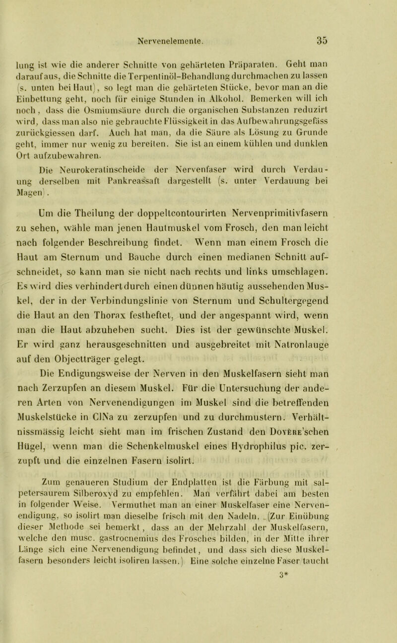 lang ist wie die anderer Schnitte von gehärteten Präparaten. Gellt man darauf aus, die Schnitte die Terpentinöl-Behandlung durchmachen zu lassen (s. unten hei Haut), so legt man die gehärteten Stücke, bevor man an die Einbettung geht, noch für einige Stunden in Alkohol. Bemerken will ich noch, dass die Osmiumsäure durch die organischen Substanzen reduzirt wird, dass man also nie gebrauchte Flüssigkeit in das Aufbewahrungsgefäss zurückgiessen darf. Auch hat man, da die Säure als Lösung zu Grunde geht, immer nur wenig zu bereiten. Sie ist an einem kühlen und dunklen Ort aufzubewahren. Die Neurokeratinscheide der Nervenfaser wird durch Verdau- ung derselben mit Pankreassaft dargestellt (s. unter Verdauung bei Magen . Um die Theilung der doppeltcontourirten Nervenprimilivfasern zu sehen, wähle man jenen Hautmuskel vom Frosch, den man leicht nach folgender Beschreibung findet. Wenn man einem Frosch die Haut am Sternum und Bauche durch einen medianen Schnitt auf- schneidet, so kann man sie nicht nach rechts und links Umschlagen. Es wird dies verhindert durch einen dünnen häutig aussehenden Mus- kel, der in der Verbindungslinie von Sternum und Schultergegend die Haut an den Thorax festheftet, und der angespannt wird, wenn man die Haut abzuheben sucht. Dies ist der gewünschte Muskel. Er wird ganz herausgeschnitten und ausgebreitet mit Natronlauge auf den Objectträger gelegt. Die Endigungsw'eise der Nerven in den Muskelfasern sieht man nach Zerzupfen an diesem Muskel. Für die Untersuchung der ande- ren Arten von Nervenendigungen im Muskel sind die betreffenden Muskelstücke in CINa zu zerzupfen und zu durchmustern. Verhält- nissmässig leicht sieht man im frischen Zustand den DovfcRE’schen Hügel, wenn man die Schenkelmuskel eines Hydrophilus pic. zer- zupft und die einzelnen Fasern isolirt. Zum genaueren Studium der Endplatten ist die Färbung mit sal- petersaurem Silberoxyd zu empfehlen. Man verfährt dabei am besten in folgender Weise. Vermuthet man an einer Muskelfaser eine Nerven- endigung, so isolirt man dieselbe frisch mit den Nadeln. (Zur Einübung dieser Methode sei bemerkt, dass an der Mehrzahl der Muskelfasern, welche den musc. gastrocnemius des Frosches bilden, in der Mitte ihrer Länge sich eine Nervenendigung befindet, und dass sich diese Muskel- fasern besonders leicht isoliren lassen.) Eine solche einzelne Faser taucht 3*