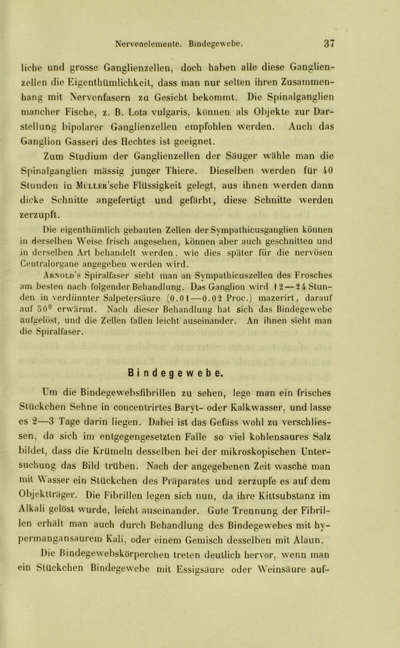 liehe und grosse Ganglienzellen, doch haben alle diese Ganglien- zellen die Eigentümlichkeit, dass man nur selten ihren Zusammen- hang mit Nervenfasern zu Gesicht bekommt. Die Spinalganglien mancher Fische, z. B. Lota vulgaris, können als Objekte zur Dar- stellung bipolarer Ganglienzellen empfohlen werden. Auch das Ganglion Gasseri des Hechtes ist geeignet. Zum Studium der Ganglienzellen der Säuger wähle man die Spinalganglien massig junger Thiere. Dieselben werden für 40 Stunden in MiiLLER’sche Flüssigkeit gelegt, aus ihnen werden dann dicke Schnitte angefertigt und gefärbt, diese Schnitte werden zerzupft. Die eigentümlich gebauten Zellen der Sympathicusganglien können in derselben Weise frisch angesehen, können aber auch geschnitten und in derselben Art behandelt vrerden, wie dies später für die nervösen Centralorgane angegeben werden wird. Ar.nold's Spiralfaser sieht man an Sympathicuszellen des Frosches am besten nach folgender Behandlung. Das Ganglion wird 12 — 2 4 Stun- den in verdünnter Salpetersäure (0.01—0.02 Proc.) mazerirt, darauf auf 50° erwärmt. Nach dieser Behandlung hat sich das Bindegewebe aufgelöst, und die Zellen fallen leicht auseinander. An ihnen sieht man die Spiralfaser. Bindegewebe. Um die Bindegewebsfibrillen zu sehen, lege man ein frisches Stückchen Sehne in concentrirtes Baryt- oder Kalkwasser, und lasse es 2—3 Tage darin liegen. Dabei ist das Gefäss wohl zu verschlies- sen, da sich im entgegengesetzten Falle so viel kohlensaures Salz bildet, dass die Krümeln desselben bei der mikroskopischen Unter- suchung das Bild trüben. Nach der angegebenen Zeit wasche man mit W asser ein Stückchen des Präparates und zerzupfe es auf dem Objektträger. Die Fibrillen legen sich nun, da ihre Kittsubstanz im Alkali gelöst wurde, leicht auseinander. Gute Trennung der Fibril- len erhält man auch durch Behandlung des Bindegewebes mit hy- permangansaurem Kali, oder einem Gemisch desselben mit Alaun. Die Bindegewebskörperchen treten deutlich hervor, wenn man ein Stückchen Bindegewebe mit Essigsäure oder Weinsäure auf-