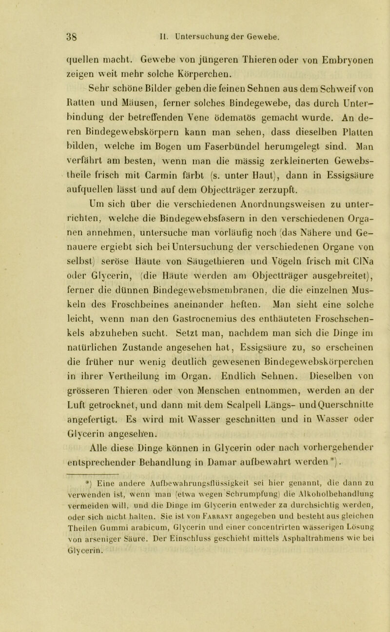 quellen macht. Gewebe von jüngeren Thieren oder von Embryonen zeigen weit mehr solche Körperchen. Sehr schöne Bilder geben die feinen Sehnen aus dem Schweif von Ratten und Mäusen, ferner solches Bindegewebe, das durch Unter- bindung der betreffenden Yene ödematös gemacht wurde. An de- ren Bindegewebskörpern kann man sehen, dass dieselben Platten bilden, welche im Bogen um Faserbündel herumgelegt sind. Man verfährt am besten, wenn man die massig zerkleinerten Gewebs- theile frisch mit Carmin färbt (s. unter Haut), dann in Essigsäure aufquellen lässt und auf dem Objectträger zerzupft. Um sich über die verschiedenen Anordnunstsweisen zu unter- richten, welche die Bindegewebsfasern in den verschiedenen Orga- nen annehmen, untersuche man vorläufig noch (das Nähere und Ge- nauere ergiebt sich bei Untersuchung der verschiedenen Organe von selbst) seröse Häute von Säugethieren und Vögeln frisch mit CINa oder Glycerin, (die Häute werden am Objectträger ausgebreitet), ferner die dünnen Bindegewebsmembranen, die die einzelnen Mus- keln des Froschbeines aneinander heften. Man sieht eine solche leicht, wenn man den Gastrocnemius des enthäuteten Froschschen- kels abzuheben sucht. Setzt man, nachdem man sich die Dinge im natürlichen Zustande angesehen hat, Essigsäure zu, so erscheinen die früher nur wenig deutlich gewesenen Bindegewebskörperchen in ihrer Yertheilung im Organ. Endlich Sehnen. Dieselben von grösseren Thieren oder von Menschen entnommen, werden an der Luft getrocknet, und dann mit dem Scalpell Längs- und Querschnitte angefertigt. Es wird mit Wasser geschnitten und in Wasser oder Glycerin angesehen. Alle diese Dinge können in Glycerin oder nach vorhergehender entsprechender Behandlung in Damar aufbewahrt werden ). ■*) Eine andere Aufbewahrungsflüssigkeit sei hier genannt, die dann zu verwenden ist, wenn man (etwa wegen Schrumpfung) die Alkoholbehandlung vermeiden will, und die Dinge im Glycerin entweder zn durchsichtig werden, oder sich nicht halten. Sie ist von Farrant angegeben und besteht aus gleichen Theilen Gummi arabicum, Glycerin und einer concentrirten wässerigen Lösung von arseniger Säure. Der Einschluss geschieht mittels Asphaltrahmens wie bei Glycerin.