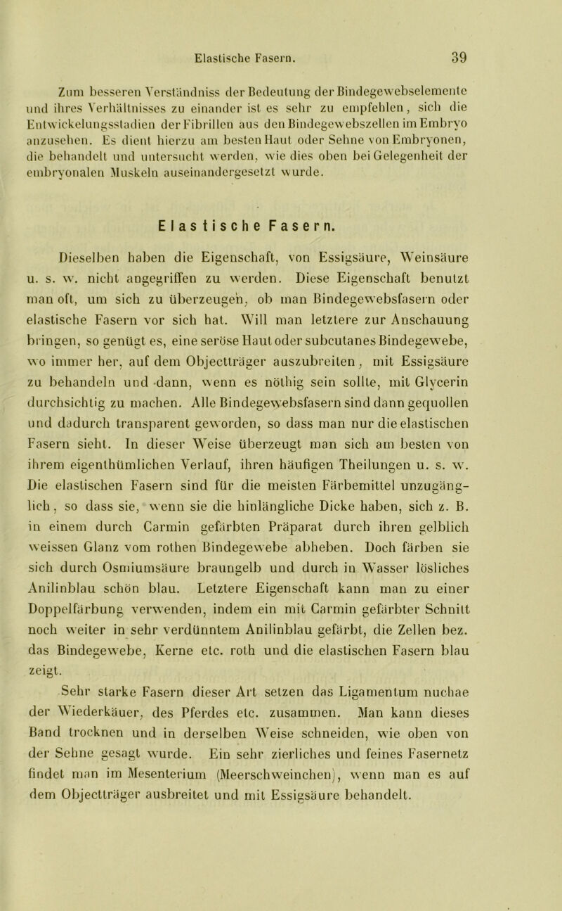 Zum besseren Yerständniss der Bedeutung der Bindegewebselemente und ihres Verhältnisses zu einander ist es sehr zu empfehlen, sich die Entwickelungsstadien der Fibrillen aus den Bindegewebszellen im Embryo anzusehen. Es dient hierzu am besten Haut oder Sehne von Embryonen, die behandelt und untersucht werden, wie dies oben bei Gelegenheit der embryonalen Muskeln auseinandergesetzt wurde. Elastische Fasern. Dieselben haben die Eigenschaft, von Essigsäure, Weinsäure u. s. w. nicht angegriffen zu werden. Diese Eigenschaft benutzt man oft, um sich zu überzeugen, ob man Bindegewebsfasern oder elastische Fasern vor sich hat. Will man letztere zur Anschauung bringen, so genügt es, eine seröse Haut oder subeutanes Bindegewebe, wo immer her, auf dem Objectträger auszubreiten, mit Essigsäure zu behandeln und -dann, wenn es nöthig sein sollte, mit Glycerin durchsichtig zu machen. Alle Bindegew ebsfasern sind dann gequollen und dadurch transparent geworden, so dass man nur die elastischen Fasern sieht. In dieser Weise überzeugt man sich am besten von ihrem eigentümlichen Verlauf, ihren häufigen Theilungen u. s. w. Die elastischen Fasern sind für die meisten Färbemittel unzugäng- lich, so dass sie, wenn sie die hinlängliche Dicke haben, sich z. B. in einem durch Carmin gefärbten Präparat durch ihren gelblich weissen Glanz vom rothen Bindegewebe abheben. Doch färben sie C sich durch Osmiumsäure braungelb und durch in Wasser lösliches Anilinblau schön blau. Letztere Eigenschaft kann man zu einer Doppelfärbung verwenden, indem ein mit Carmin gefärbter Schnitt noch weiter in sehr verdünntem Anilinblau gefärbt, die Zellen bez. das Bindegewebe, Kerne etc. roth und die elastischen Fasern blau zeigt. Sehr starke Fasern dieser Art setzen das Ligamentum nuchae der Wiederkäuer, des Pferdes etc. zusammen. Man kann dieses Band trocknen und in derselben Weise schneiden, wie oben von der Sehne gesagt wurde. Ein sehr zierliches und feines Fasernetz findet man im Mesenterium (Meerschweinchen), wenn man es auf dem Objectträger ausbreitet und mit Essigsäure behandelt.