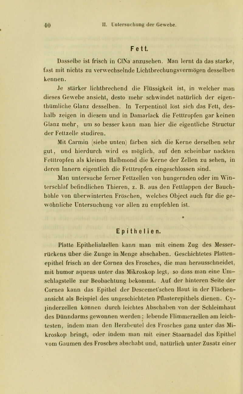 Fett. Dasselbe ist frisch in CINa anzusehen. Man lernt da das starke, fast mit nichts zu verwechselnde Lichtbrechungs vermögen desselben kennen. Je stärker lichtbrechend die Flüssigkeit ist, in welcher man dieses Gewebe ansieht, desto mehr schwindet natürlich der eisen- thümliche Glanz desselben. In Terpentinöl löst sich das Fett, des- halb zeigen in diesem und in Damarlack die Fetttropfen gar keinen Glanz mehr, um so besser kann man hier die eigentliche Structur der Fettzelle sludiren. Mit Carrnin (siehe unten) färben sich die Kerne derselben sehr gut, und hierdurch wird es möglich, auf den scheinbar nackten Fetttropfen als kleinen Halbmond die Kerne der Zellen zu sehen, in deren Innern eigentlich die Felltropfen eingeschlossen sind. Man untersuche ferner Fettzellen von hungernden oder im Win- terschlaf befindlichen Thieren, z. B. aus den Fettlappen der Bauch- höhle von überwinterten Fröschen, welches Object auch für die ge- wöhnliche Untersuchung vor allen zu empfehlen ist. E p i t h e I i e n. Platte Epilhelialzellen kann man mit einem Zug des Messer- rückens über die Zunge in Menge abschaben. Geschichtetes Platten- epithel frisch an der Cornea des Frosches, die man herausschneidet, mit humor aqueus unter das Mikroskop legt, so dass man eine Um- schlagstelle zur Beobachtung bekommt. Auf der hinteren Seite der Cornea kann das Epithel der Descemet’schen Haut in der Flächen- ansicht als Beispiel des ungeschichteten Pflasterepithels dienen. Cy- jinderzellen können durch leichtes Abschaben von der Schleimhaut des Dünndarms gewonnen werden ; lebende Flimmerzellen am leich- • testen, indem man den Herzbeutel des Frosches ganz unter das Mi- kroskop bringt, oder indem man mit einer Staarnadel das Epithel vom Gaumen des Frosches abschabt und, natürlich unter Zusatz einer