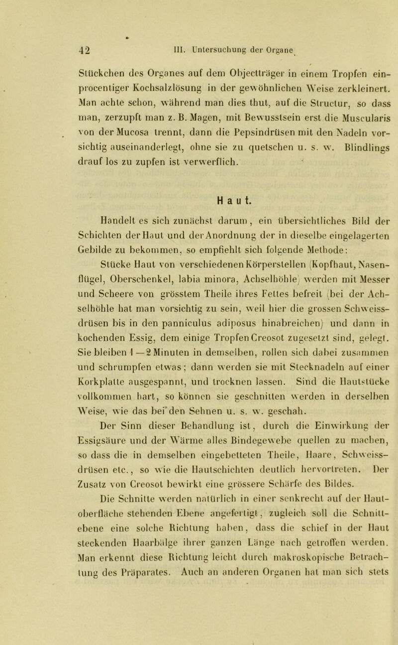 Stückchen des Organes auf dem Objectträger in einem Tropfen ein- procentiger Kochsalzlösung in der gewöhnlichen Weise zerkleinert. Man achte schon, während man dies thut, auf die Structur, so dass man, zerzupft man z. B. Magen, mit Bewusstsein erst die Muscularis von derMucosa trennt, dann die Pepsindrüsen mit den Nadeln vor- sichtig auseinanderlegt, ohne sie zu quetschen u. s. w. Blindlings drauf los zu zupfen ist verwerflich. Haut. Handelt es sich zunächst darum , ein übersichtliches Bild der Schichten der Haut und der Anordnung der in dieselbe eingelagerlen Gebilde zu bekommen, so empfiehlt sich folgende Methode: Stücke Haut von verschiedenen Körperstellen Kopfhaut, Nasen- flügel, Oberschenkel, labia minora, Achselhöhle werden mit Messer und Scheere von grösstem Theile ihres Fettes befreit bei der Ach- selhöhle hat man vorsichtig zu sein, weil hier die grossen Sehweiss- drüsen bis in den panniculus adiposus hinabreiehen) und dann in kochenden Essig, dem einige TropfenCreosot zugesetzt sind, gelegt. Sie bleiben I—2 Minuten in demselben, rollen sich dabei zusammen und schrumpfen etwas; dann werden sie mit Stecknadeln auf einer Korkplatte ausgespannt, und trocknen lassen. Sind die Hautstücke vollkommen hart, so können sie Geschnitten werden in derselben Weise, wie das bei den Sehnen u. s. w. geschah. Der Sinn dieser Behandlung ist, durch die Einwirkung der Essigsäure und der Wärme alles Bindegewebe quellen zu machen, so dass die in demselben eingebetteten Theile, Haare, Sehweiss- drüsen etc., so wie die Hautschichten deutlich hervortreten. Der Zusatz von Creosot bewirkt eine grössere Schärfe des Bildes. Die Schnitte werden natürlich in einer senkrecht auf der llaul- oberfläche stehenden Ebene angefertigt, zugleich soll die Schnitt- ebene eine solche Richtung haben, dass die schief in der Haut steckenden Haarbälge ihrer ganzen Länge nach getroffen werden. Man erkennt diese Richtung leicht durch makroskopische Betrach- tung des Präparates. Auch an anderen Organen hat man sich stets