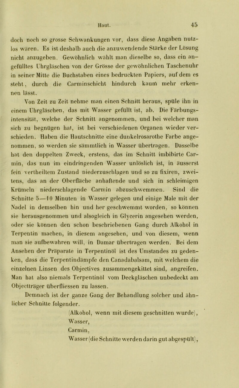 doch noch so grosse Schwankungen vor, dass diese Angaben nutz- los waren. Es ist deshalb auch die anzuwendende Stärke der Lösung nicht anzugeben. Gewöhnlich wählt man dieselbe so, dass ein an- gefülltes Uhrgläschen von der Grösse der gewöhnlichen Taschenuhr in seiner Mitte die Buchstaben eines bedruckten Papiers, auf dem es steht, durch die Carminschicht hindurch kauirt mehr erken- nen lässt. Von Zeit zu Zeit nehme man einen Schnitt heraus, spüle ihn in einem Uhrgläschen, das mit Wasser gefüllt ist, ab. Die Färbungs- intensität, welche der Schnitt angenommen, und bei welcher man sich zu begnügen hat, ist bei verschiedenen Organen wieder ver- schieden. Haben die Hautschnitte eine dunkelrosarothe Farbe ange- nommen, so werden sie sämmtlich in Wasser übertragen. Dasselbe hat den doppelten Zweck, erstens, das im Schnitt imbibirte Car- min, das nun im eindringenden Wasser unlöslich ist, in äusserst fein vertheiltem Zustand niederzuschlagen und so zu fixiren, zwei- tens, das an der Oberfläche anhaftende und sich in schleimigen Krümeln niederschlagende Carmin abzuschwemmen. Sind die Schnitte 5—10 Minuten in Wasser gelegen und einige Male mit der Nadel in demselben hin und her geschwemmt worden, so können sie herausgenommen und alsogleieh in Glycerin angesehen werden, oder sie können den schon beschriebenen Gang durch Alkohol in Terpentin machen, in diesem angesehen, und von diesem, wenn man sie aufbewahren will, in Damar übertragen werden. Bei dem Ansehen der Präparate in Terpentinöl ist des Umstandes zu geden- ken, dass die Terpentindämpfe den Canadabalsam, mit welchem die einzelnen Linsen des Objectives zusammengekittet sind, angreifen. Man hat also niemals Terpentinöl vom Deckgläschen unbedeckt am Objectträger überfliessen zu lassen. Demnach ist der ganze Gang der Behandlung solcher und ähn- licher Schnitte folgender. (Alkohol, wenn mit diesem geschnitten wurde), Wasser, Carmin, Wasser (die Schnitte werden darin gut abgespült),