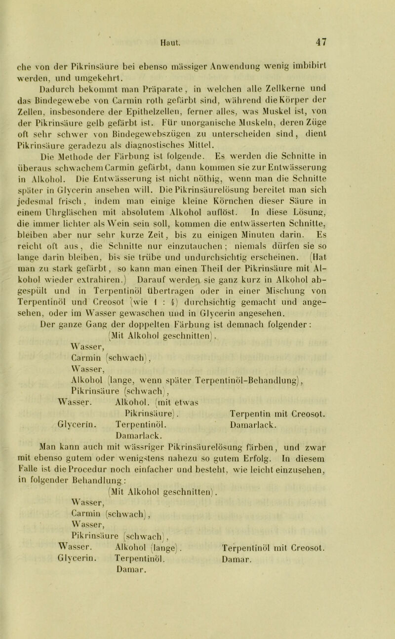 che von der Pikrinsäure bei ebenso massiger Anwendung wenig imbibirl werden, und umgekehrt. Dadurch bekommt man Präparate, in welchen alle Zellkerne und das Bindegewebe von Carmin roth gefärbt sind, während die Körper der Zellen, insbesondere der Epithelzellen, ferner alles, was xMuskel ist, von der Pikrinsäure gelb gefärbt ist. Für unorganische Muskeln, deren Züge oft sehr schwer von Bindegewebszügen zu unterscheiden sind, dient Pikrinsäure geradezu als diagnostisches Mittel. Die Methode der Färbung ist folgende. Es werden die Schnitte in überaus schwachem Carmin gefärbt, dann kommen sie zur Entwässerung in Alkohol. Die Entwässerung ist nicht nöthig, wenn man die Schnitte später in Glycerin ansehen will. Die Pikrinsäurelösung bereitet man sich jedesmal frisch, indem man einige kleine Körnchen dieser Säure in einem Uhrgläschen mit absolutem Alkohol auflöst. In diese Lösung, die immer lichter als Wein sein soll, kommen die entwässerten Schnitte, bleiben aber nur sehr kurze Zeit, bis zu einigen Minuten darin. Es reicht oft aus, die Schnitte nur einzutauchen; niemals dürfen sie so lange darin bleiben, bis sie trübe und undurchsichtig erscheinen. (Hat man zu stark gefärbt, so kann man einen Theil der Pikrinsäure mit Al- kohol wieder extrahiren.) Darauf werden sie ganz kurz in Alkohol ab- gespült und in Terpentinöl übertragen oder in einer Mischung von Terpentinöl und Creosot (wie I : 4) durchsichtig gemacht und ange- sehen, oder im Wasser gewaschen und in Glycerin angesehen. Der ganze Gang der doppelten Färbung ist demnach folgender: (Mit Alkohol geschnitten). Wasser, Carmin (schwach), Wasser, Alkohol 'lange, wenn später Terpentinöl-Behandlung), Pikrinsäure (schwach), Wasser. Alkohol, (mit etwas Pikrinsäure). Terpentin mit Creosot. Glycerin. Terpentinöl. Damarlack. Damarlack. Man kann auch mit wässriger Pikrinsäurelösung färben, und zwar mit ebenso gutem oder wenigstens nahezu so gutem Erfolg. In diesem Falle ist dieProcedur noch einfacher und besteht, wie leicht einzusehen, in folgender Behandlung: (Mit Alkohol geschnitten). Wasser, Carmin (schwach), Wasser, Pikrinsäure (schwach), Wasser. Alkohol (lange). Terpentinöl mit Creosot. Glycerin. Terpentinöl. Damar. Damar.