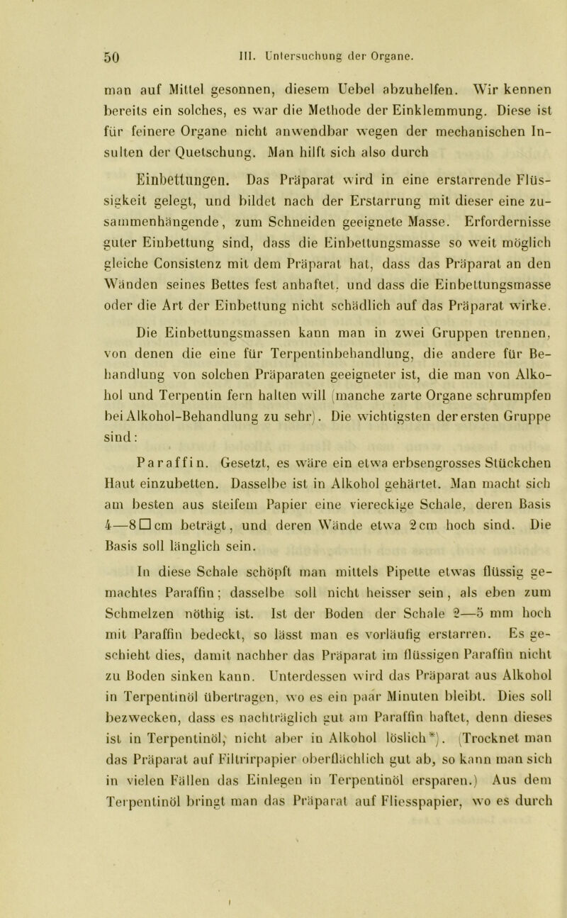man auf Mittel gesonnen, diesem Uebel abzuhelfen. Wir kennen bereits ein solches, es war die Methode der Einklemmung. Diese ist für feinere Organe nicht anwendbar wegen der mechanischen In- sulten der Quetschung. Man hilft sich also durch Einbettungen. Das Präparat wird in eine erstarrende Flüs- sigkeit gelegt, und bildet nach der Erstarrung mit dieser eine zu- sammenhängende, zum Schneiden geeignete Masse. Erfordernisse guter Einbettung sind, dass die Einbeltungsmasse so weit möglich gleiche Consistenz mit dem Präparat hat, dass das Präparat an den Wänden seines Bettes fest anhaftet, und dass die Einbettungsmasse oder die Art der Einbettung nicht schädlich auf das Präparat wirke. Die Einbettungsmassen kann man in zwei Gruppen trennen, von denen die eine für Terpentinbehandlung, die andere für Be- handlung von solchen Präparaten geeigneter ist, die man von Alko- hol und Terpentin fern halten will (manche zarte Organe schrumpfen bei Alkohol-Behandlung zu sehr). Die wichtigsten der ersten Gruppe sind: Paraffin. Gesetzt, es wäre ein etw?a erbsengrosses Stückchen Haut einzubetten. Dasselbe ist in Alkohol sehärtet. Man macht sich am besten aus steifem Papier eine viereckige Schale, deren Basis 4—8Dem beträgt, und deren Wände etwa 2cm hoch sind. Die Basis soll länglich sein. In diese Schale schöpft man mittels Pipette etwas flüssig ge- machtes Paraffin; dasselbe soll nicht heisser sein, als eben zum Schmelzen nöthig ist. Ist der Boden der Schale 2—5 mm hoch mit Paraffin bedeckt, so lässt man es vorläufig erstarren. Es ge- schieht dies, damit nachher das Präparat im flüssigen Paraffin nicht zu Boden sinken kann. Unterdessen wird das Präparat aus Alkohol in Terpentinöl übertragen, wo es ein paar Minuten bleibt. Dies soll bezwecken, dass es nachträglich gut am Paraffin haftet, denn dieses ist in Terpentinöl; nicht aber in Alkohol löslich*). Trocknet man das Präparat auf Filtrirpapier oberflächlich gut ab, so kann man sich in vielen Fällen das Einlegen in Terpentinöl ersparen.) Aus dem Terpentinöl bringt man das Präparat auf Fliesspapier, wo es durch i