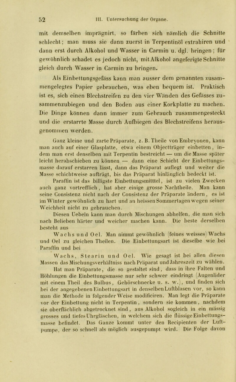 mit demselben imprägnirt, so färben sich nämlich die Schnitte schlecht; man muss sie dann zuerst in Terpentinöl extrahiren und dann erst durch Alkohol und Wasser in Carmin u. dgl. bringen ; für gewöhnlich schadet es jedoch nicht, mit Alkohol angeferigte Schnitte gleich durch Wasser in Carmin zu bringen. Als Einbettunssaefäss kann man ausser dem genannten zusam- mengelegtes Papier gebrauchen, was eben bequem ist. Praktisch ist es, sich einen Blechstreifen zu den vier Wänden des Gefässes zu- saminenzubiegen und den Boden aus einer Korkplatte zu machen. Die Dinge können dann immer zum Gebrauch zusammengesteckt und die erstarrte Masse durch Aufbiegen des Blechstreifens heraus- genommen werden. Ganz kleine und zarte Präparate, z.B.Theile von Embryonen, kann man auch auf einer Glasplatte, etwa einem Objeclträger einbetten , in- dem man erst denselben mit Terpentin bestreicht — um die Masse später leicht herabschieben zu können — dann eine Schicht der Einbettungs- masse darauf erstarren lässt, dann das Präparat auflegt und weiter die Masse schichtweise aufträgt, bis das Präparat hinlänglich bedeckt ist. Paraffin ist das billigste Einbettungsmitttel, ist zu vielen Zwecken auch ganz vortrefflich , hat aber einige grosse Nachtheile. Man kann seine Consistenz nicht nach der Consistenz der Präparate ändern, es ist im Winter gewöhnlich zu hart und an heissen Sommertagen wegen seiner Weichheit nicht zu gebrauchen. Diesen Uebeln kann man durch Mischungen abhelfen, die man sich nach Belieben härter und weicher machen kann. Die beste derselben besteht aus Wachs und Oel. Man nimmt gewöhnlich (feines weisses) Wachs und Oel zu gleichen Theilen. Die Einbettungsart ist dieselbe wie bei Paraffin und bei Wachs, Stearin und Oel. Wie gesagt ist bei allen diesen Massen das Mischungsverhältniss nach Präparat und Jahreszeit zu wählen. Hat man Präparate, die so gestaltet sind, dass in ihre Falten und Höhlungen die Einbettungsmasse nur sehr schwer eindringt (Augenlider mit einem Theil des Bulbus, Gehörschnecke u. s. w.), und finden sich bei der angegebenen Einbettungsart in denselben Luftblasen vor, so kann man die Methode in folgender Weise modificiren. Man legt die Präparate vor der Einbettung nicht in Terpentin , sondern sie kommen , nachdem sie oberflächlich abgetrocknet sind , aus Alkohol sogleich in ein mässig grosses und tiefes Uhrgläschen, in welchem sich die flüssige Einbettungs- masse befindet. Das Ganze kommt unter den Recipienten der Luft- pumpe, der so schnell als möglich ausgepumpt wird. Die Folge davon