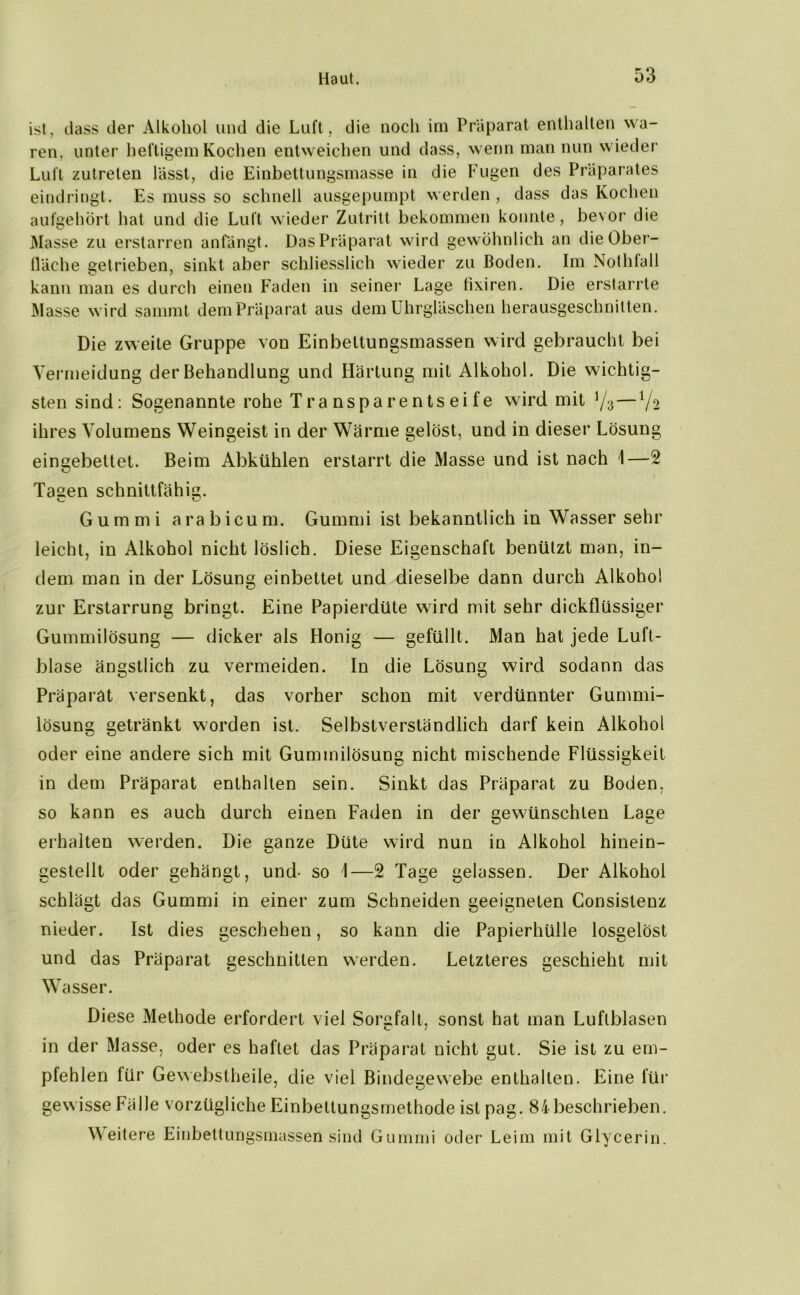 ist, dass der Alkohol und die Luft, die noch im Präparat enthalten wa- ren, unter heftigem Kochen entweichen und dass, wenn man nun wieder Luft zutreten lässt, die Einbettungsmasse in die Fugen des Präparates eindringt. Es muss so schnell ausgepumpt werden, dass das Kochen aufgehört hat und die Luft wieder Zutritt bekommen konnte, bevor die Masse zu erstarren anfängt. Das Präparat wird gewöhnlich an die Ober- fläche getrieben, sinkt aber schliesslich wieder zu Coden. Im Nothfall kann man es durch einen Faden in seiner Lage fixiren. Die erstarrte Masse wird sammt dem Präparat aus dem Uhrgläschen herausgeschnitten. Die zweite Gruppe von Einbettungsmassen wird gebraucht bei Vermeidung der Behandlung und Härtung mit Alkohol. Die wichtig- sten sind: Sogenannte rohe Tra nspa rents ei fe wird mit y3—J/o ihres Volumens Weingeist in der Wärme gelöst, und in dieser Lösung eingebettet. Beim Abkühlen erstarrt die Masse und ist nach 1—2 Tagen schnittfähig. Gummi arabicum. Gummi ist bekanntlich in Wasser sehr leicht, in Alkohol nicht löslich. Diese Eigenschaft benützt man, in- dem man in der Lösung einbettet und dieselbe dann durch Alkohol zur Erstarrung bringt. Eine Papierdüte wird mit sehr dickflüssiger Gummilösung — dicker als Honig — gefüllt. Man hat jede Luft- blase ängstlich zu vermeiden. In die Lösung wird sodann das Präparat versenkt, das vorher schon mit verdünnter Gummi- lösung getränkt worden ist. Selbstverständlich darf kein Alkohol oder eine andere sich mit Gummilösung nicht mischende Flüssigkeit in dem Präparat enthalten sein. Sinkt das Präparat zu Boden, so kann es auch durch einen Faden in der gewünschten Lage erhalten werden. Die ganze Düte wird nun in Alkohol hinein- gestellt oder gehängt, und- so I—2 Tage gelassen. Der Alkohol schlägt das Gummi in einer zum Schneiden geeigneten Consistenz nieder. Ist dies geschehen, so kann die Papierhülle losgelöst und das Präparat geschnitten werden. Letzteres geschieht mit Wasser. Diese Methode erfordert viel Sorgfalt, sonst hat man Luftblasen in der Masse, oder es haftet das Präparat nicht gut. Sie ist zu em- pfehlen für Gewebstheile, die viel Bindegewebe enthalten. Eine füi* gewisse Fälle vorzügliche Einbettungsmethode ist pag. 84 beschrieben. W eitere Einbettungsmassen sind Gummi oder Leim mit Glycerin.