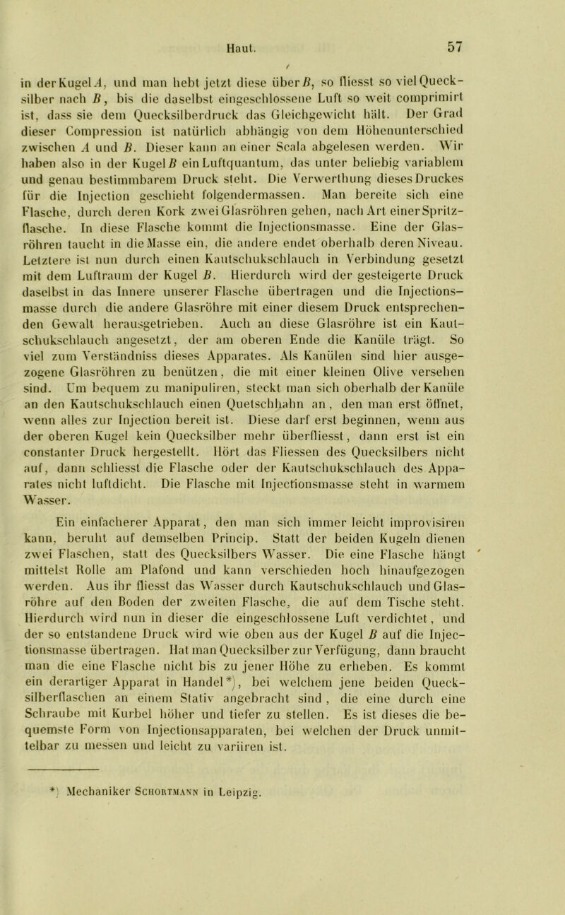 in derKugel.4, und man hebt jetzt diese über B, so fliesst so viel Queck- silber nach B, bis die daselbst eingeschlossene Luft so weit comprimirt ist, dass sie dem Quecksilberdruck das Gleichgewicht hält. Der Grad dieser Compression ist natürlich abhängig von dem Höhenunterschied zwischen A und B. Dieser kann an einer Scala abgelesen werden. Wir haben also in der Kugel# ein Luftquantum, das unter beliebig variablem und genau bestimmbarem Druck steht. Die Verwerthung dieses Druckes für die Injection geschieht folgendermassen. Man bereite sich eine Flasche, durch deren Kork zwei Glasröhren gehen, nach Art einer Spritz- flasehe. In diese Flasche kommt die Injectionsmasse. Eine der Glas- röhren taucht in die Masse ein, die andere endet oberhalb deren Niveau. Letztere ist nun durch einen Kautschukschlauch in Verbindung gesetzt mit dem Luftraum der Kugel B. Hierdurch wird der gesteigerte Druck daselbst in das Innere unserer Flasche übertragen und die Injections- masse durch die andere Glasröhre mit einer diesem Druck entsprechen- den Gewalt herausgetrieben. Auch an diese Glasröhre ist ein Kaul- schukschlauch angesetzt, der am oberen Ende die Kanüle trägt. So viel zum Yerständniss dieses Apparates. Als Kanülen sind hier ausge- zogene Glasröhren zu benützen, die mit einer kleinen Olive versehen sind. Um bequem zu manipuliren, steckt man sich oberhalb der Kanüle an den Kautschukschlauch einen Quetschhahn an , den man erst Öffnet, wenn alles zur Injection bereit ist. Diese darf erst beginnen, wenn aus der oberen Kugel kein Quecksilber mehr iiberfiiesst, dann erst ist ein constanter Druck hergestellt. Hört das Fliessen des Quecksilbers nicht auf, dann schliesst die Flasche oder der Kautschukschlauch des Appa- rates nicht luftdicht. Die Flasche mit Injectionsmasse steht in warmem Wasser. Ein einfacherer Apparat, den man sich immer leicht improvisiren kann, beruht auf demselben Princip. Statt der beiden Kugeln dienen zwei Flaschen, statt des Quecksilbers Wasser. Die eine Flasche hängt mittelst Rolle am Plafond und kann verschieden hoch hinaufgezogen werden. Aus ihr fliesst das Wasser durch Kautschukschlauch und Glas- röhre auf den Roden der zweiten Flasche, die auf dem Tische steht. Hierdurch wird nun in dieser die eingeschlossene Luft verdichtet, und der so entstandene Druck wird wie oben aus der Kugel B auf die Injec- tionsmasse übertragen. Hat man Quecksilber zur Verfügung, dann braucht man die eine Flasche nicht bis zu jener Höhe zu erheben. Es kommt ein derartiger Apparat in Handel*), bei welchem jene beiden Queck- silberflaschen an einem Stativ angebracht sind , die eine durch eine Schraube mit Kurbel höher und tiefer zu stellen. Es ist dieses die be- quemste Form von Injectionsapparaten, bei welchen der Druck unmit- telbar zu messen und leicht zu variiren ist. * Mechaniker Schortmann in Leipzig.