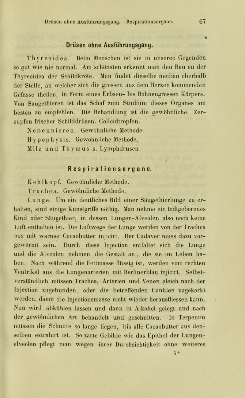 Drüsen ohne Ausführungsgang. Thyreoidea. Beim Menschen ist sie in unseren Gegenden so gut wie nie normal. Am schönsten erkennt man den Bau an der Thyreoidea der Schildkröte. Man findet dieselbe median oberhalb der Stelle, an welcher sich die grossen aus dem Herzen kommenden Gefässe theilen, in Form eines Erbsen- bis Bohnengrossen Körpers. Von Säugethieren ist das Schaf zum Studium dieses Organes am besten zu empfehlen. Die Behandlung ist die gewöhnliche. Zer- zupfen frischer Schilddrüsen. Colloidtropfen. Nebennieren. Gewöhnliche Methode. Hypophysis. Gewöhnliche Methode. Milz und Thymus s. Lymphdrüsen. Respirationsorgane. Kehlkopf. Gewöhnliche Methode. Trachea. Gewöhnliche Methode. Lunge. Um ein deutliches Bild einer Säugethierlunge zu er- halten, sind einige Kunstgriffe nöthig. Man nehme ein todtgeborenes Kind oder Säugethier, in dessen Lungen-Alveolen also noch keine Luft enthalten ist. Die Luftwege der Lunge werden von der Trachea aus mit warmer Cacaobutter injicirt. Der Cadaver muss dazu vor- gewärmt sein. Durch diese Injection entfaltet sich die Lunge und die Alveolen nehmen die Gestalt an , die sie im Leben ha- ben. Noch wöhrend die Fettmasse flüssig ist, werden vom rechten Ventrikel aus die Lungenarterien mit Berlinerblau injicirt. Selbst- verständlich müssen Trachea, Arterien und Venen gleich nach der Injection zugebunden, oder die betreffenden Canülen zugekorkt werden, damit die Injectionsmasse nicht wieder herausfliessen kann. Nun wird abkühlen lassen und dann in Alkohol gelegt und nach der gewöhnlichen Art behandelt und geschnitten. In Terpentin müssen die Schnitte so lange liegen, bis alle Cacaobutter aus den- selben extrahirt ist. So zarte Gebilde wie das Epithel der Lungen- alveolen pflegt man wegen ihrer Durchsichtigkeit ohne weiteres 5 *
