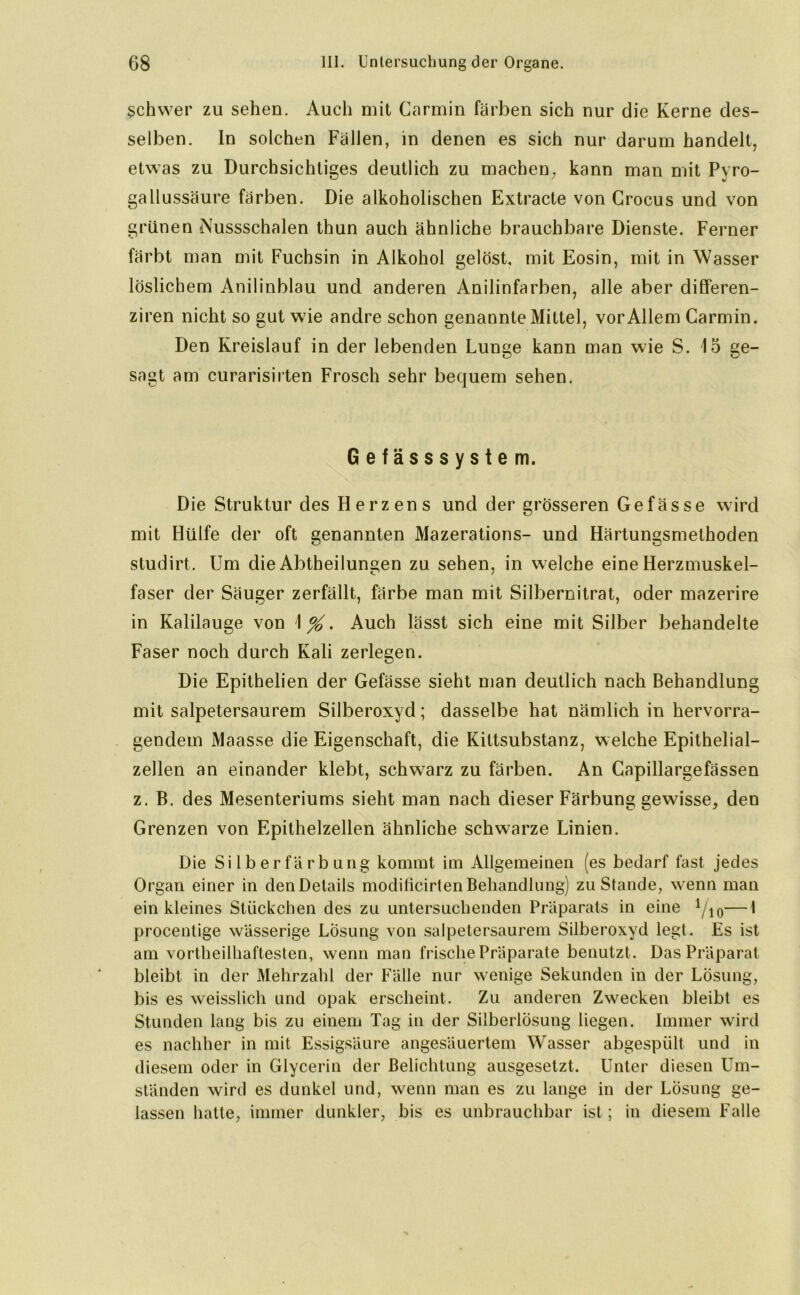 schwer zu sehen. Auch mit Carmin färben sich nur die Kerne des- selben. In solchen Fällen, in denen es sich nur darum handelt, etwas zu Durchsichtiges deutlich zu machen, kann man mit Pyro- gallussäure färben. Die alkoholischen Extracte von Crocus und von grünen Nussschalen thun auch ähnliche brauchbare Dienste. Ferner färbt man mit Fuchsin in Alkohol gelöst, mit Eosin, mit in Wasser löslichem Anilinblau und anderen Anilinfarben, alle aber differen- ziren nicht so gut wie andre schon genannte Mittel, vor Allem Carmin. Den Kreislauf in der lebenden Lunge kann man wie S. 15 ge- sagt am curarisirten Frosch sehr bequem sehen. Gefässsystem. Die Struktur des Herzens und der grösseren Gefässe wird mit Hülfe der oft genannten Mazerations- und Härtungsmethoden studirt. Um die Abtheilungen zu sehen, in welche eine Herzmuskel- faser der Säuger zerfällt, färbe man mit Silbernitrat, oder mazerire in Kalilauge von 1 %. Auch lässt sich eine mit Silber behandelte Faser noch durch Kali zerlegen. Die Epithelien der Gefässe sieht man deutlich nach Behandlung mit salpetersaurem Silberoxyd; dasselbe hat nämlich in hervorra- gendem Maasse die Eigenschaft, die Kiltsubstanz, welche Epithelial- zellen an einander klebt, schwarz zu färben. An Capillargefässen z. B. des Mesenteriums sieht man nach dieser Färbung gewisse, den Grenzen von Epithelzellen ähnliche schwarze Linien. Die Si 1 b e r f ä r b u ng kommt im Allgemeinen (es bedarf fast jedes Organ einer in den Details modificirten Behandlung) zustande, wenn man ein kleines Stückchen des zu untersuchenden Präparats in eine Yio—I procentige wässerige Lösung von salpetersaurem Silberoxyd legt. Es ist am vortheilhaftesten, wenn man frische Präparate benutzt. Das Präparat bleibt in der Mehrzahl der Fälle nur wenige Sekunden in der Lösung, bis es weisslich und opak erscheint. Zu anderen Zwecken bleibt es Stunden lang bis zu einem Tag in der Silberlösung liegen. Immer wird es nachher in mit Essigsäure angesäuertem Wasser abgespült und in diesem oder in Glycerin der Belichtung ausgesetzt. Unter diesen Um- ständen wird es dunkel und, wenn man es zu lange in der LÖsu ng ge- lassen hatte, immer dunkler, bis es unbrauchbar ist; in diesem Falle