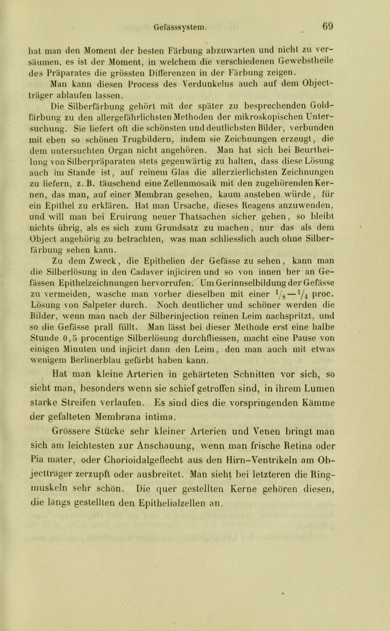 hat man den Moment der besten Färbung abzuwarten und nicht zu ver- säumen, es ist der Moment, in welchem die verschiedenen Gewebstheile des Präparates die grössten Differenzen in der Färbung zeigen. Man kann diesen Process des Verdunkelns auch auf dem Object- träger ablaufen lassen. Die Silberfärbung gehört mit der später zu besprechenden Gold- färbung zu den allergefährlichsten Methoden der mikroskopischen Unter- suchung. Sie liefert oft die schönsten und deutlichsten Bilder, verbunden mit eben so schönen Trugbildern, indem sie Zeichnungen erzeugt, die dem untersuchten Organ nicht angehören. Man hat sich bei Beurthei- lung von Silberpräparaten stets gegenwärtig zu halten, dass diese Lösung auch im Stande ist, auf reinem Glas die allerzierlichsten Zeichnungen zu liefern, z. B. täuschend eine Zellenmosaik mit den zugehörenden Ker- nen, das man, auf einer Membran gesehen, kaum anstehen würde, für ein Epithel zu erklären. Hat man Ursache, dieses Reagens anzuwenden, und will man bei Eruirung neuer Thatsachen sicher gehen, so bleibt nichts übrig, als es sich zum Grundsatz zu machen, nur das als dem Object angehörig zu betrachten, was man schliesslich auch ohne Silber- färbung sehen kann. Zu dem Zweck, die Epithelien der Gefässe zu sehen, kann man die Silberlösung in den Cadaver injiciren und so von innen her an Ge- fässen Epithelzeichnungen hervorrufen. Um Gerinnselbildung der Gefässe zu vermeiden, wasche man vorher dieselben mit einer i/s — y4 proc. Lösung von Salpeter durch. Noch deutlicher und schöner werden die Bilder, wenn man nach der Silberinjection reinen Leim nachspritzt, und so die Gefässe prall füllt. Man lässt bei dieser Methode erst eine halbe Stunde 0,5 procentige Silberlösung durchfliessen, macht eine Pause von einigen Minuten und injicirt dann den Leim, den man auch mit etwas wenigem Berlinerblau gefärbt haben kann. Hat man kleine Arterien in gehärteten Schnitten vor sich, so sieht man, besonders wenn sie schief getroffen sind, in ihrem Lumen starke Streifen verlaufen. Es sind dies die vorspringenden Kämme der gefalteten Membrana intima. KJ Grössere Stücke sehr kleiner Arterien und Venen bringt man KJ sich am leichtesten zur Anschauung, wenn man frische Retina oder Pia mater, oder Chorioidalgeflecht aus den Hirn-Ventrikeln am Ob- jectträger zerzupft oder ausbreitet. Man sieht bei letzteren die Ring- muskeln sehr schön. Die quer gestellten Kerne gehören diesen, die längs gestellten den Epithelialzellen an.