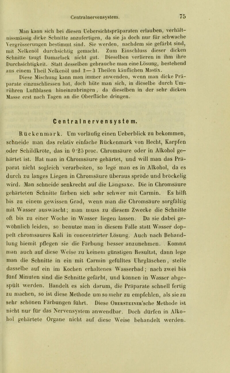 Centralnervensystem. Man kann sich bei diesen Uebersichtspräparaten erlauben, verhält- nissmässig dicke Schnitte anzufertigen, da sie ja doch nur für schwache Vergrösserungen bestimmt sind. Sie werden, nachdem sie gefärbt sind, mit Nelkenöl durchsichtig gemacht. Zum Einschluss dieser dicken Schnitte taugt Damarlack nicht gut. Dieselben verlieren in ihm ihre Durchsichtigkeit. Statt desselben gebrauche man eine Lösung, bestehend aus einem Theil Nelkenöl und 2—3 Theilen käuflichen Mastix. Diese Mischung kann man immer anwenden, wenn man dicke Prä- parate einzuschliessen hat, doch hüte man sich, in dieselbe durch Um- rühren Luftblasen hineinzubringen, da dieselben in der sehr dicken Masse erst nach Tagen an die Oberfläche dringen. Centralnervensystem. Rückenmark. Um vorläufig einen Ueberblick zu bekommen, schneide man das relativ einfache Rückenmark von Hecht, Karpfen oder Schildkröte, das in 0-25proc. Chromsäure oder in Alkohol ge- härtet ist. Hat man in Chromsäure gehärtet, und will man das Prä- parat nicht sogleich verarbeiten, so lege man es in Alkohol, da es durch zu langes Liegen in Chromsäure überaus spröde und bröckelig wird. Man schneide senkrecht auf die Längsaxe. Die in Chromsäure gehärteten Schnitte färben sich sehr schwer mit Carmin. Es hilft bis zu einem gewissen Grad, wenn man die Chromsäure sorgfältig mit W asser auswäscht; man muss zu diesem Zwecke die Schnitte oft bis zu einer WToche in Wasser liegen lassen. Da sie dabei ge- wöhnlich leiden, so benutze man in diesem Falle statt W7asser dop- pelt chromsaures Kali in concentrirter Lösung. Auch nach Rehand- lung hiemit pflegen sie die Färbung besser anzunehmen. Kommt man auch auf diese Weise zu keinem günstigen Resultat, dann lege man die Schnitte in ein mit Carmin gefülltes Uhrgläschen , stelle dasselbe auf ein im Kochen erhaltenes Wasserbad ; nach zwei bis fünf Minuten sind die Schnitte gefärbt, und können in W^asser abge- spült werden. Handelt es sich darum, die Präparate schnell fertig zu machen, so ist diese Methode umsomehr zu empfehlen, als sie zu sehr schönen Färbungen führt. Diese OuERSTEiNER’sche Methode ist nicht nur für das Nervensystem anwendbar. Doch dürfen in Alko- hol gehärtete Organe nicht auf diese Weise behandelt werden.