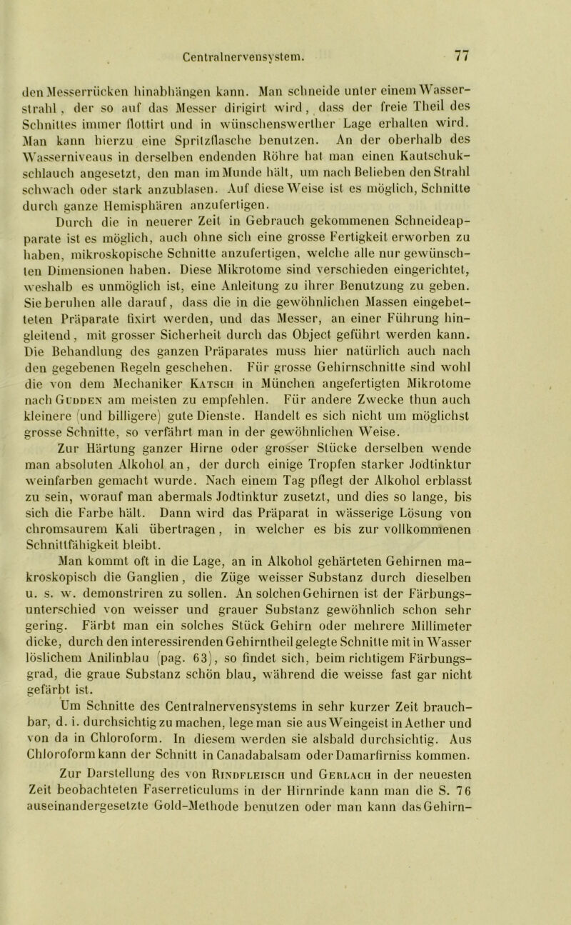 den Messerrücken hinabhängen kann. Man schneide unter einem Wasser- strahl, der so auf das Messer dirigirt wird, dass der freie Theil des Schnittes immer flottirt und in wünschenswerther Lage erhalten wird. Man kann hierzu eine Spritzflasche benutzen. An der oberhalb des Wasserniveaus in derselben endenden Röhre hat man einen Kautschuk- schlauch angesetzt, den man im Munde hält, um nach Belieben den Strahl schwach oder stark anzublasen. Auf diese Weise ist es möglich, Schnitte durch ganze Hemisphären anzufertigen. Durch die in neuerer Zeit in Gebrauch gekommenen Schneideap- parate ist es möglich, auch ohne sich eine grosse Fertigkeit erworben zu haben, mikroskopische Schnitte anzufertigen, weiche alle nur gewünsch- ten Dimensionen haben. Diese Mikrotome sind verschieden eingerichtet, weshalb es unmöglich ist, eine Anleitung zu ihrer Benutzung zu geben. Sieberuhen alle darauf, dass die in die gewöhnlichen Massen eingebet- teten Präparate fixirt werden, und das Messer, an einer Führung hin- gleitend, mit grosser Sicherheit durch das Object geführt werden kann. Die Behandlung des ganzen Präparates muss hier natürlich auch nach den gegebenen Regeln geschehen. Für grosse Gehirnschnitte sind wohl die von dem Mechaniker Katsch in München angefertigten Mikrotome nach Gudden am meisten zu empfehlen. Für andere Zwecke thun auch kleinere und billigere) gute Dienste. Handelt es sich nicht um möglichst grosse Schnitte, so verfährt man in der gewöhnlichen Weise. Zur Härtung ganzer Hirne oder grosser Stücke derselben wende man absoluten Alkohol an, der durch einige Tropfen starker Jodtinktur weinfarben gemacht wurde. Nach einem Tag pflegt der Alkohol erblasst zu sein, worauf man abermals Jodtinktur zusetzt, und dies so lange, bis sich die Farbe hält. Dann wird das Präparat in wässerige Lösung von chromsaurem Kali übertragen, in welcher es bis zur vollkommenen Schnittfähigkeit bleibt. Man kommt oft in die Lage, an in Alkohol gehärteten Gehirnen ma- kroskopisch die Ganglien, die Züge weisser Substanz durch dieselben u. s. w. demonstriren zu sollen. An solchen Gehirnen ist der Färbungs- unterschied von weisser und grauer Substanz gewöhnlich schon sehr gering. Färbt man ein solches Stück Gehirn oder mehrere Millimeter dicke, durch den interessirenden Gehirntheil gelegte Schnitte mit in Wasser löslichem Anilinblau (pag. 63), so findet sich, beim richtigem Färbungs- grad, die graue Substanz schon blau, während die weisse fast gar nicht gefärbt ist. ^ » Um Schnitte des Centralnervensystems in sehr kurzer Zeit brauch- bar, d. i. durchsichtigzu machen, lege man sie aus Weingeist in Aether und von da in Chloroform. In diesem werden sie alsbald durchsichtig. Aus Chloroform kann der Schnitt in Canadabalsam oder Damarfirniss kommen. Zur Darstellung des von Rindfleisch und Gerlacii in der neuesten Zeit beobachteten Faserreticulums in der Hirnrinde kann man die S. 7 6 auseinandergesetzte Gold-Methode benutzen oder man kann das Gehirn-