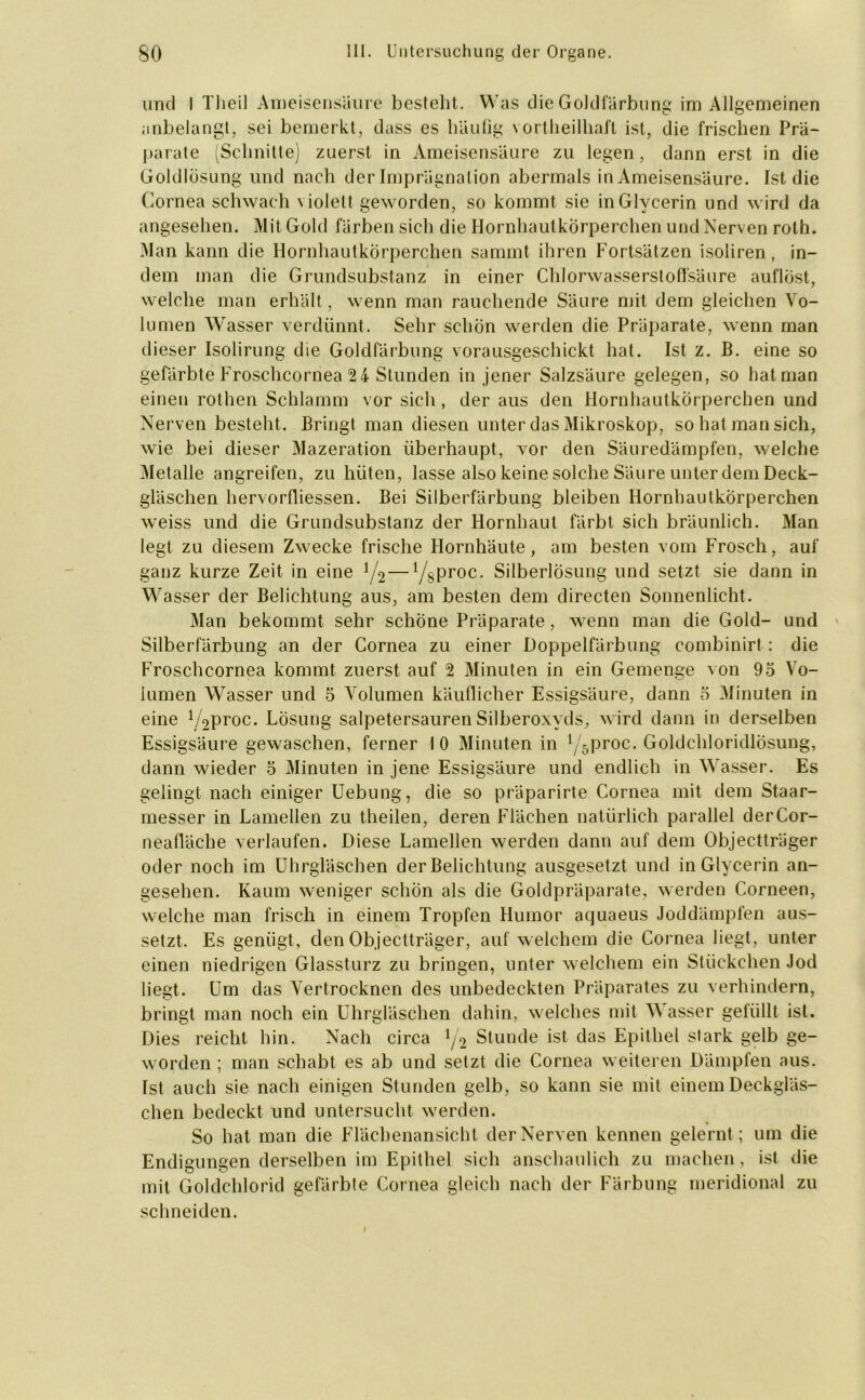 und I Tlieil Ameisensäure besteht. Was die Goldfärbung im Allgemeinen anbelangt, sei bemerkt, dass es häufig vortheilhaft ist, die frischen Prä- parate (Schnitte) zuerst in Ameisensäure zu legen, dann erst in die Goldlösung und nach der Imprägnation abermals in Ameisensäure. Ist die Cornea schwach violett geworden, so kommt sie in Glycerin und wird da angesehen. Mit Gold färben sich die Hornhautkörperchen und Nerven rolh. Man kann die Hornhautkörperchen sammt ihren Fortsätzen isoliren, in- dem man die Grundsubstanz in einer Chlorwasserstoffsäure auflöst, welche man erhält, wenn man rauchende Säure mit dem gleichen Vo- lumen Wasser verdünnt. Sehr schön werden die Präparate, wenn man dieser Isolirung die Goldfärbung vorausgeschickt hat. Ist z. B. eine so gefärbte Froschcornea 24 Stunden in jener Salzsäure gelegen, so hat man einen rothen Schlamm vor sich, der aus den Hornhautkörperchen und Nerven besteht. Bringt man diesen unter das Mikroskop, so hat man sich, wie bei dieser Mazeration überhaupt, v-or den Säuredämpfen, welche Metalle angreifen, zu hüten, lasse also keine solche Säure unter dem Deck- gläschen hervorfliessen. Bei Silberfärbung bleiben Hornhautkorperchen weiss und die Grundsubstanz der Hornhaut färbt sich bräunlich. Man legt zu diesem Zwecke frische Hornhäute, am besten vom Frosch, auf ganz kurze Zeit in eine 1/2—l/sProc- Silberlösung und setzt sie dann in Wasser der Belichtung aus, am besten dem directen Sonnenlicht. Man bekommt sehr schöne Präparate, wenn man die Gold- und Silberfärbung an der Cornea zu einer Doppelfärbung combinirt : die Froschcornea kommt zuerst auf 2 Minuten in ein Gemenge von 95 Vo- lumen Wasser und 5 Volumen käuflicher Essigsäure, dann 5 Minuten in eine V^proc. Losung salpetersauren Silberoxyds, wird dann in derselben Essigsäure gewaschen, ferner 10 Minuten in \ 5proc. Goldchloridlösung, dann wieder 5 Minuten in jene Essigsäure und endlich in Wasser. Es gelingt nach einiger Uebung, die so präparirte Cornea mit dem Staar- messer in Lamellen zu theilen, deren Flächen natürlich parallel derCor- neafläche verlaufen. Diese Lamellen werden dann auf dem Objectträger oder noch im Uhrgläschen der Belichtung ausgesetzt und in Glycerin an- gesehen. Kaum weniger schön als die Goldpräparate, werden Corneen, welche man frisch in einem Tropfen Humor aquaeus Joddämpfen aus- setzt. Es genügt, den Objectträger, auf welchem die Cornea liegt, unter einen niedrigen Glassturz zu bringen, unter welchem ein Stückchen Jod liegt. Um das Vertrocknen des unbedeckten Präparates zu verhindern, bringt man noch ein Uhrgläschen dahin, welches mit Wasser gefüllt ist. Dies reicht hin. Nach circa J/2 Stunde ist das Epithel stark gelb ge- worden ; man schabt es ab und setzt die Cornea weiteren Dämpfen aus. Ist auch sie nach einigen Stunden gelb, so kann sie mit einem Deckgläs- chen bedeckt und untersucht werden. So hat man die Flächenansicht der Nerven kennen gelernt; um die Endigungen derselben im Epithel sich anschaulich zu machen, ist die mit Goldchlorid gefärbte Cornea gleich nach der Färbung meridional zu schneiden.