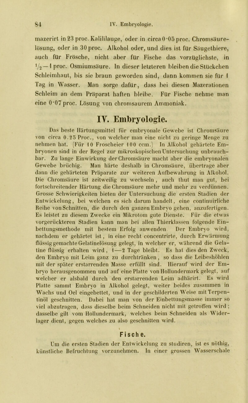 mazerirt in 23 proc. Kalililauge, oder in circa 0-05 proc. Chromsäure- lösung, oder in 30 proc. Alkohol oder, und dies ist für Säugethiere, auch für Frösche, nicht aber für Fische das vorzüglichste, in 72 — 1 proc. Osmiumsäure. In dieser letzteren bleiben die Stückchen Schleimhaut, bis sie braun geworden sind, dann kommen sie für I Tag in Wasser. Man sorge dafür, dass bei diesen Mazerationen Schleim an dem Präparat haften bleibe. Für Fische nehme man eine 0*07proc. Lösung von chromsaurem Ammoniak. IV. Embryologie. Das beste Härtungsmittel für embryonale Gewebe ist Chromsäure von circa 0.2 5 Proc., von welcher man eine nicht zu geringe Menge zu nehmen hat. (Für 10 Froscheier 100 ccm.) In Alkohol gehärtete Em- bryonen sind in der Regel zur mikroskopischen Untersuchung unbrauch- bar. Zu lange Einwirkung der Chromsäure macht aber die embryonalen Gewebe brüchig. Man härte deshalb in Chromsäure, übertrage aber dann die gehärteten Präparate zur weiteren Aufbewahrung in Alkohol. Die Chromsäure ist zeitweilig zu wechseln , auch thut man gut, bei fortschreitender Härtung die Chromsäure mehr und mehr zu verdünnen. Grosse Schwierigkeiten bieten der Untersuchung die ersten Stadien der Entwickelung, bei welchen es sich darum handelt, eine continuirliche Reihe vonSchnitten, die durch den ganzen Embryo gehen, anzuferligen. Es leistet zu diesem Zwecke ein Mikrotom gute Dienste. Für die etwas vorgerückteren Stadien kann man bei allen Thierklassen folgende Ein- bettungsmethode mit bestem Erfolg anwenden Der Embryo wird, nachdem er gehärtet ist, in eine recht concentrirte, durch Erwärmung flüssig gemachte Gelatinelösung gelegt, in welcher er, während die Gela- tine flüssig erhalten wird, I—2 Tage bleibt. Es hat dies den Zwreck, den Embryo mit Leim ganz zu durchtränken, so dass die Leibeshöhlen mit der später erstarrenden Masse erfüllt sind. Hierauf wTird der Em- bryo herausgenommen und auf eine Platte von Hollundermark gelegt, auf welcher er alsbald durch den erstarrenden Leim adhärirt. Es wird Platte sammt Embryo in Alkohol gelegt, weiter beides zusammen in Wachs und Oel eingebettet, und in der geschilderten Weise mit Terpen- tinöl geschnitten. Dabei hat man von der Einbettungsmasse immer so viel abzutragen, dass dieselbe beim Schneiden nicht mit getroffen wird ; dasselbe gilt vom Hollundermark, welches beim Schneiden als Wider- lager dient, gegen welches zu also geschnitten wird. I Fische. Um die ersten Stadien der Entwickelung zu studiren, ist es nüthig, künstliche Befruchtung vorzunehmen. In einer grossen Wasserschale