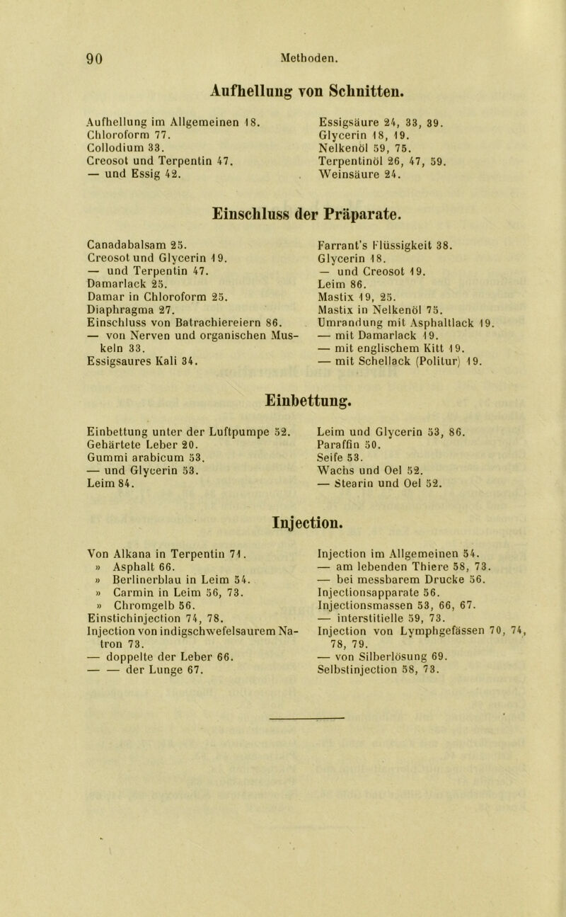 Aufhellung von Schnitten. Aufhellung im Allgemeinen 18. Chloroform 77. Collodium 33. Creosot und Terpentin 47. — und Essig 42. Essigsäure 24, 33, 39. Glycerin 18, 19. Nelkenöl 59, 75. Terpentinöl 26, 47, 59. Weinsäure 24. Einschluss der Präparate. Canadabalsam 25. Creosot und Glycerin 19. — und Terpentin 47. Damarlack 25. Damar in Chloroform 25. Diaphragma 27. Einschluss von Batrachiereiern 86. — von Nerven und organischen Mus- keln 33. Essigsaures Kali 34. Farrant’s l'lüssigkeit 38. Glycerin 18. — und Creosot 19. Leim 86. Mastix 19, 25. Mastix in Nelkenöl 75. Umrandung mit Asphaltlack 19. — mit Damarlack 19. — mit englischem Kitt 19. — mit Schellack (Politur) 19. Einbettung. Einbettung unter der Luftpumpe Gehärtete Leber 20. Gummi arabicum 53. — und Glycerin 53. Leim 84. 2. Leim und Glycerin 53, 86. Paraffin 50. Seife 53. Wachs und Oel 52. — Stearin und Oel 52. Injection. Von Alkana in Terpentin 71. » Asphalt 66. » Berlinerblau in Leim 54. » Carmin in Leim 56, 73. » Chromgelb 56. Einstichinjection 74, 78. Injection von indieschwefelsaurem Na- tron 73. — doppelte der Leber 66. — — der Lunge 67. Injection im Allgemeinen 54. — am lebenden Thiere 58, 73. — bei messbarem Drucke 56. Injectionsapparate 56. Injectionsmassen 53, 66, 67. — interstitielle 59, 73. Injection von Lymphgefässen 70, 74, 78, 79. — von Silberlösung 69. Selbstinjection 58, 73.
