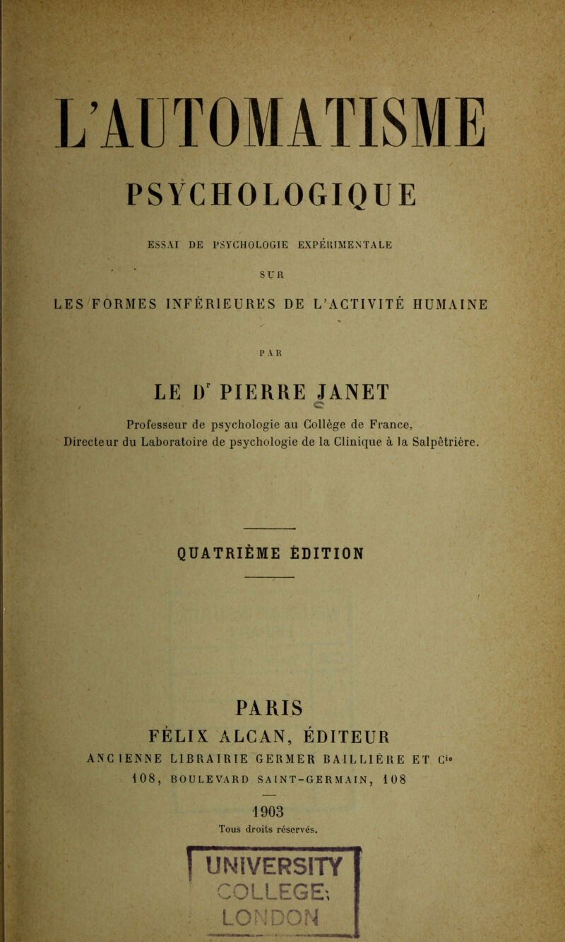 PSYCHOLOGIQUE ESSAI DE PSYCHOLOGIE EXPERIMENTAL^ SUR LES FORMES INFER1EURES DE L’AGTIYITE HUMAINE P A R LE D' PIERRE JANET Professeur de psychologie au College de France, Directeur du Laboratoire de psychologie de la Clinique a la Salpetriere. QUATRIEME EDITION PARIS FELIX ALCAN, EDITEUR ANCIENNE LIB RA I RIE GERMER BAILL1ERE ET O 108, BOULEVARD SAINT-GERMAIN, 108 1903 Tous droits reserves. fu DIVERSITY COLLEGE; LONDON