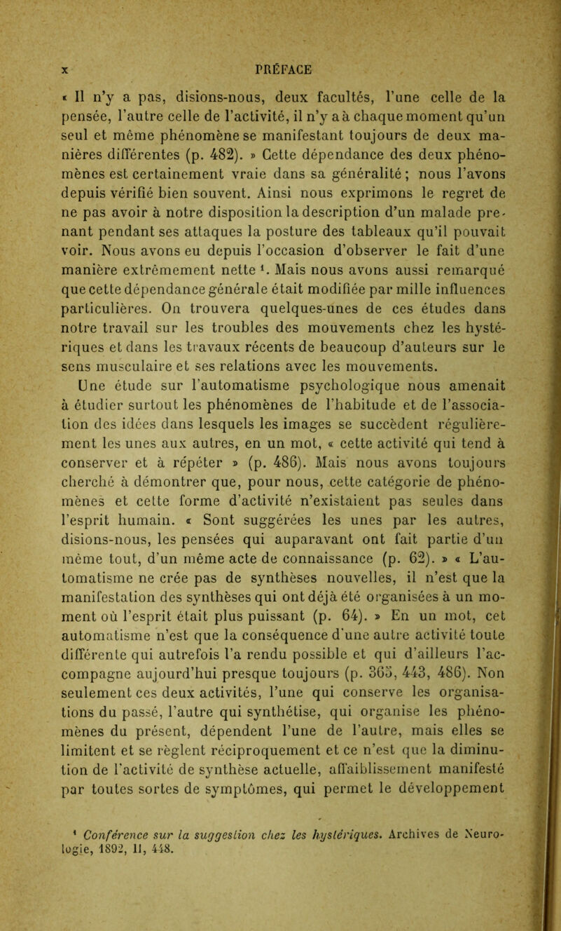 « II n’y a pas, disions-nous, deux facultes, l’une celle de la pensee, l’autre celle de l’activite, il n’y a a chaque moment qu’un seul et meme phenomene se manifestant toujours de deux ma- nieres diflerentes (p. 482). » Cette dependance des deux pheno- menes est certainement vraie dans sa generality; nous l’avons depuis verifie bien souvent. Ainsi nous exprimons le regret de ne pas avoir a notre disposition la description d’un malade pre- nant pendant ses attaques la posture des tableaux qu’il pouvait voir. Nous avons eu depuis l’occasion d’observer le fait d’une maniere extremement nette i. Mais nous avons aussi remarque que cette dependance generale etait modifiee par mille influences particulieres. On trouvera quelques-unes de ces etudes dans notre travail sur les troubles des mouvements chez les hyste- riques et dans les travaux recents de beaucoup d’auteurs sur le sens musculaire et ses relations avec les mouvements. Une etude sur l’automatisme psychologique nous amenait a etudier surtout les phenomenes de l’habitude et de l’associa- lion des idees dans lesquels les images se succedent reguliere- ment les unes aux autres, en un mot, « cette activite qui tend a conserver et a re'peter » (p. 486). Mais nous avons toujours cherche a demontrer que, pour nous, cette categorie de pheno- menes et cette forme d’activite n’existaient pas seules dans l’esprit humain. « Sont suggerees les unes par les autres, disions-nous, les pensees qui auparavant ont fait partie d’un meme tout, d’un meme acte de connaissance (p. 62). j> « L’au- tomatisme ne cree pas de syntheses nouvelles, il n’est que la manifestation des syntheses qui ontdejaete organisees a un mo- ment oil l’esprit etait plus puissant (p. 64). » En un mot, cet automatisme n’est que la consequence d’une autre activite toute diflerente qui autrefois l’a rendu possible et qui d’ailleurs l’ac- compagne aujourd’hui presque toujours (p. 36o, 443, 486). Non seulement ces deux activites, Tune qui conserve les organisa- tions du passe, l’autre qui synthetise, qui organise les pheno- menes du present, dependent l’une de l’autre, mais elles se limitent et se reglent reciproquement et ce n’est que la diminu- tion de l’activite de synthese actuelle, afl’aiblissement manifeste par toutes sortes de symptbmes, qui permet le developpement * Conference sur la suggestion chez les Jiysleriques. Archives de Neuro- lugje, 1892, 11, 448.