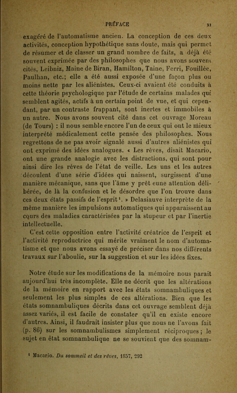 exagere de l’automalisme ancien. La conception de ces deux activites, conception hypothetique sans doute, mais qui permet de resumer et de classer un grand nombre de faits, a deja ele souvent exprimee par des philosophes que nous avons souveni cites, Leibniz, Maine de Biran, Hamilton, Taine, Ferri, Fouillee, Paulhan, etc.; elle a ete aussi exposee d’une fagon plus ou moins nette par les alienistes. Ceux-ci avaient ete conduits a cette theorie psychologique par l’etude de certains malades qui semblent agites, actifs a un certain point de vue, et qui cepen- dant, par un contraste frappant, sont inertes et immobiles a un autre. Nous avons souvent cite dans cet ouvrage Moreau (de Tours) : il nous semble encore l’un de ceux qui ont le mieux interprete medicalement cette pensee des philosophes. Nous regrettons de ne pas avoir signale aussi d’autres alienistes qui ont exprime des idees analogues. « Les reves, disait Macario, ont une grande analogie avec les distractions, qui sont pour ainsi dire les reves de l’etat de veille. Les uns et les autres decoulent d’une serie d’idees qui naissent, surgissent d’une maniere mecanique, sans que Fame y pret eune attention deli- beree, de la la confusion et le desordre que l’on trouve dans ces deux etats passifs de l’esprit1. » Delasiauve interprete de la meme maniere les impulsions automatiques qui apparaissent au CQurs des maladies caracterisees par la stupeur et par l’inertie intellectuelle. G’est cetle opposition entre l’activite creatrice de l’esprit et l’activite reproductrice qui merite vraiment le nom d’automa- tisme et que nous avons essaye de preciser dans nos differents travaux sur Faboulie, sur la suggestion et sur les idees fixes. Notre etude sur les modifications de la memoire nous parait aujourd’hui tres incomplete. Elle ne decrit que les alterations de la memoire en rapport avec les etats somnambuliques et seulement les plus simples de ces alterations. Bien que les etats somnambuliques decrits dans cet ouvrage semblent deja assez varies, il est facile de constater qu’il en existe encore d’autres. Ainsi, il faudrait insister plus que nous ne l’avons fait (p. 86) sur les somnambulismes simplement reciproques; le sujet en etat somnambulique ne se souvient que des somnam- 1 Macario. Du sommeil et des reves, 1857, 292