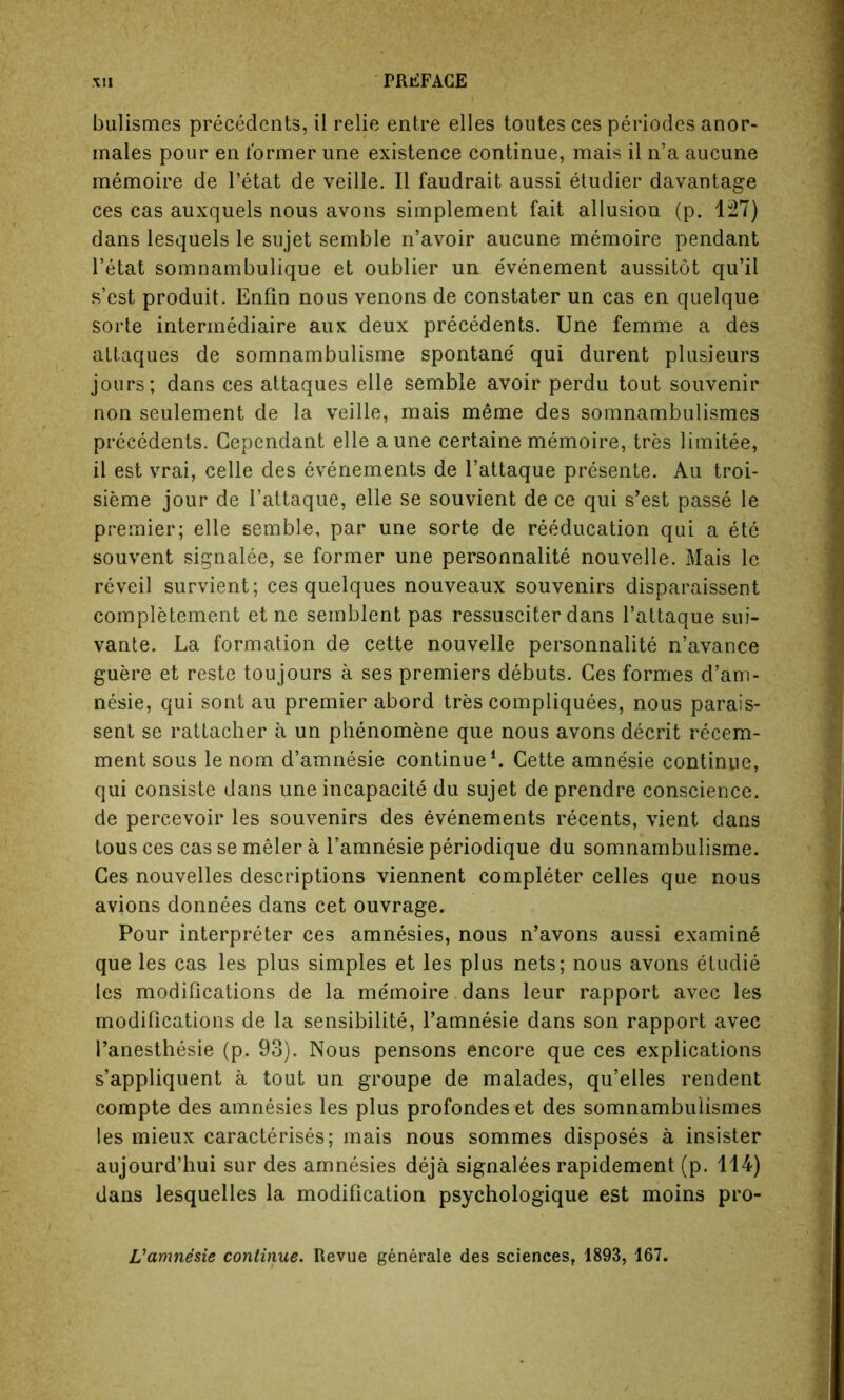 bulismes precedents, il relie entre elles toutes ces periodes anor- males pour en former une existence continue, mais il n’a aucune memoire de l’etat de veille. Il faudrait aussi etudier davantage ces cas auxquels nous avons simplement fait allusion (p. 127) dans lesquels le sujet semble n’avoir aucune memoire pendant l’etat somnambulique et oublier un evenement aussitot qu’il s’est produit. Enfin nous venons de constater un cas en quelque sorte intermediate aux deux precedents. Une femme a des attaques de somnambulisme spontane' qui durent plusieurs jours; dans ces attaques elle semble avoir perdu tout souvenir non seulement de la veille, mais meme des somnambulismes precedents. Gependant elle a une certaine memoire, tres limitee, il est vrai, celle des evenements de l’attaque presente. Au troi- sieme jour de l’attaque, elle se souvient de ce qui s’est passe le premier; elle semble, par une sorte de reeducation qui a ete souvent signalee, se former une personnalite nouvelle. Mais le reveil survient; ces quelques nouveaux souvenirs disparaissent completement et ne semblent pas ressusciter dans l’attaque sui- vante. La formation de cette nouvelle personnalite n’avance guere et reste toujours a ses premiers debuts. Ces formes d’am- nesie, qui sont au premier abord tres compliquees, nous parais- sent se rattacher a un phenomene que nous avons decrit recem- ment sous le nom d’amnesie continue1. Cette amne'sie continue, qui consiste dans une incapacity du sujet de prendre conscience, de percevoir les souvenirs des evenements recents, vient dans tous ces cas se meler a l’amnesie periodique du somnambulisme. Ces nouvelles descriptions viennent completer celles que nous avions donnees dans cet ouvrage. Pour interpreter ces amnesies, nous n’avons aussi examine que les cas les plus simples et les plus nets; nous avons etudie les modifications de la memoire dans leur rapport avec les modifications de la sensibilite, l’amnesie dans son rapport avec l’anesthesie (p. 93). Nous pensons encore que ces explications s’appliquent a tout un groupe de malades, qu’elles rendent compte des amnesies les plus profondes et des somnambulismes les mieux caracterises; mais nous sommes disposes a insister aujourd’hui sur des amnesies deja signalees rapidement (p. 114) dans lesquelles la modification psychologique est moins pro- L’amnesie continue. Revue generale des sciences, 1893, 167.