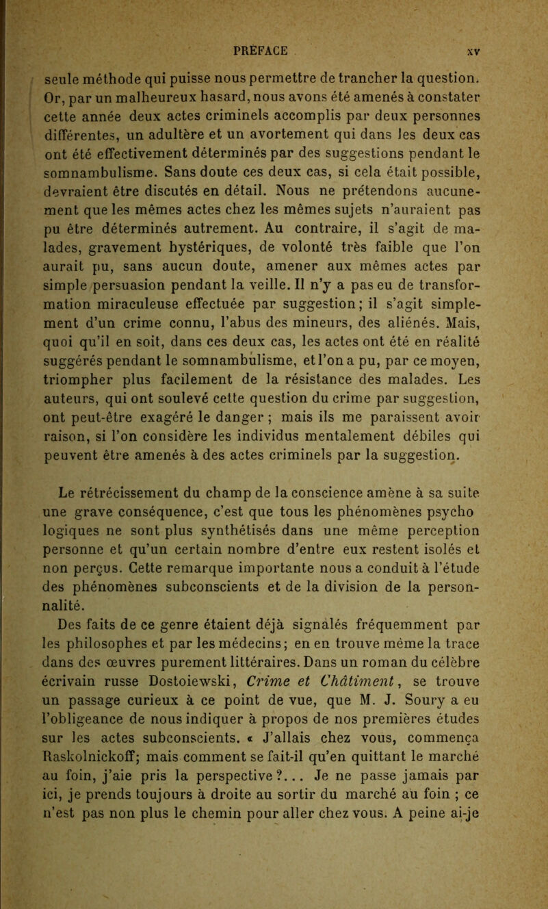 seule methode qui puisse nous permettre de trancher la question. Or, par un malheureux hasard, nous avons ete amenes a constater cette annee deux actes criminels accomplis par deux personnes difterentes, un adultere et un avortement qui dans Jes deux cas ont ete effectivement determines par des suggestions pendant le somnambulisme. Sans doute ces deux cas, si cela etait possible, devraient etre discutes en detail. Nous ne pre'tendons aucune- ment que les memes actes chez les memes sujets n’auraient pas pu etre determines autrement. Au contraire, il s’agit de ma- lades, gravement hysteriques, de volonte tres faible que Ton aurait pu, sans aucun doute, amener aux memes actes par simple persuasion pendant la veille. II n’y a paseu de transfor- mation miraculeuse effectuee par suggestion; il s’agit simple- ment d’un crime connu, Tabus des mineurs, des alienes. Mais, quoi qu’il en soit, dans ces deux cas, les actes ont ete en realite suggeres pendant le somnambulisme, etl’on a pu, par ce moyen, triompher plus facilement de la resistance des malades. Les auteurs, qui ont souleve cette question du crime par suggestion, ont peut-etre exagere le danger; mais ils me paraissent avoir- raison, si Ton considere les individus mentalement debiles qui peuvent etre amenes a des actes criminels par la suggestion. Le retrecissement du champ de la conscience amene a sa suite une grave consequence, c’est que tous les phenomenes psycho logiques ne sont plus synthetises dans une meme perception personne et qu’un certain nombre d’entre eux restent isoles et non pergus. Cette remarque importante nous a conduit a l’etude des phenomenes subconscients et de la division de la person- nalite. Des faits de ce genre etaient deja signales frequemment par les philosophes et par les medecins; en en trouve meme la trace dans des oeuvres purement litteraires. Dans un roman du celebre eerivain russe Dostoiewski, Crime et Chdtiment, se trouve un passage curieux a ce point de vue, que M. J. Soury a eu l’obligeance de nousindiquer a propos de nos premieres etudes sur les actes subconscients. « J’allais chez vous, commenca Raskolnickoff; mais comment se fait-il qu’en quittant le marche au foin, j’aie pris la perspective?... Je ne passe jamais par ici, je prends toujours a droite au sortir du marche au foin ; ce n’est pas non plus le chemin pour aller chez vous. A peine ai-je