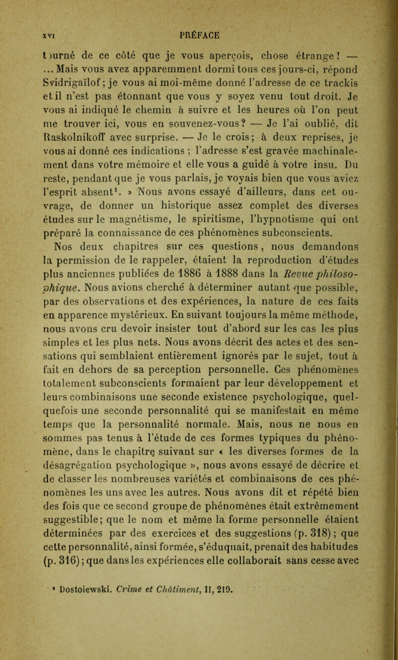 t)urne de ce cote que je vous apercois, chose etrange! — ... Mais vous avez apparemment dormi tous ces jours-ci, repond Svidrigailof; je vous ai moi-meme donne l’adresse de ce trackis etil n’est pas etonnant que vous y soyez venu tout droit. Je vous ai indique le chemin a suivre et les heures oil Ton peut me trouver ici, vous en souvenez-vous? — Je l’ai oublie. dit Raskolnikoff avec surprise. —Je le crois; a deux reprises, je vous ai donne ces indications ; l’adresse s’est gravee machinale- ment dans votre memoire et elle vous a guide a votre insu. Du reste, pendant que je vous parlais, je voyais bien que vous aviez l’esprit absent1. » Nous avons essaye d’ailleurs, dans cet ou- vrage, de donner un historique assez complet des diverses etudes sur le magnetisme, le spiritisme, l’hypnotisme qui ont prepare la connaissance de ces phenomenes subconscients. Nos deux chapitres sur ces questions, nous demandons la permission de le rappeler, etaient la reproduction d’etudes plus anciennes publie'es de 1886 a 1888 dans la Revue philo so- phique. Nous avions cherche a determiner autant que possible, par des observations et des experiences, la nature de ces faits en apparence mysterieux. En suivant toujours la meme methode, nous avons cru devoir insister tout d’abord sur les cas les plus simples et les plus nets. Nous avons decrit des actes et des sen- sations qui semblaient entierement ignores par le sujet, tout a fait en dehors de sa perception personnelle. Ces phenomenes totalement subconscients formaient par leur developpement et leurs combinaisons une seconde existence psychologique, quel- quefois une seconde personnalite qui se manifestait en meme temps que la personnalite normale. Mais, nous ne nous en sommes pas tenus a l’etude de ces formes typiques du pheno- mene, dans le chapitrQ suivant sur e les diverses formes de la desagregation psychologique », nous avons essaye de decrire et de classer les nombreuses varietes et combinaisons de ces phe- nomenes les uns avec les autres. Nous avons dit et repete bien des fois que ce second groupe de phenomenes etait extremement suggestible; que le nom et meme la forme personnelle etaient determinees par des exercices et des suggestions (p. 318); que cette personnalite, ainsi formee, s’eduquait, prenait des habitudes (p. 316); que dans les expediences elle collaborait sans cesse avec * Dostoiewski. Crime et Chdtiment, II, 210.