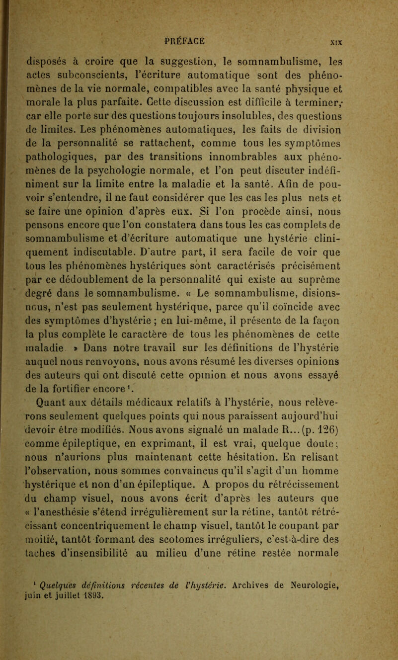 disposes a croire que la suggestion, le somnambulisme, les actes subconscients, l’ecriture automatique sont des pheno- menes de la vie normale, compatibles avec la sante physique et morale la plus parfaite. Cette discussion est difficile a terminer,* car elle porte sur des questions toujours insolubles, des questions de limites. Les phenomenes automatiques, les faits de division de la personnalite se rattachent, comme tous les symptomes pathologiques, par des transitions innombrables aux pheno- menes de la psychologie normale, et Ton peut discuter indefi- niment sur la limite entre la maladie et la sante. Aim de pou- voir s’entendre, il ne faut considerer que les cas les plus nets et se faire une opinion d’apres eux. Si Ton procede ainsi, nous pensons encore que Ton constatera dans tous les cas complets de somnambulisme et d’ecriture automatique une hysterie clini- quement indiscutable. D'autre part, il sera facile de voir que tous les phenomenes hysteriques sont caracterises precisement par ce dedoublement de la personnalite qui existe au supreme degre dans le somnambulisme. « Le somnambulisme, disions- ncus, n’est pas seulement hyste'rique, parce qu’il coincide avec des symptomes d’hysterie; en lui-meme, il presente de la fagon la plus complete le caractere de tous les phenomenes de cette maladie » Dans notre travail sur les definitions de l’hysterie auquel nous renvovons, nous avons resume les diverses opinions des auteurs qui ont discute cette opinion et nous avons essaye de la fortifier encore L Quant aux details medicaux relatifs a l’hysterie, nous releve- rons seulement quelques points qui nous paraissent aujourd’hui devoir etre modifies. Nous avons signale un malade R...(p. 126) comme epileptique, en exprimant, il est vrai, quelque doute ; nous n’aurions plus maintenant cette hesitation. En relisant l’observation, nous sommes convaincus qu’il s’agit d’un homme hysterique et non d’un epileptique. A propos du retreeissement du champ visuel, nous avons ecrit d’apres les auteurs que « l’anesthesie s’etend irregulierement sur la retine, tantot retre- cissant concentriquement le champ visuel, tantot le coupant par moitie, tantot formant des scotomes irreguliers, c’est-a-dire des taches d’insensibilite au milieu d’une retine restee normale 1 Quelques definitions recenles de Vhysterie. Archives de Neurologie, juin et juillet 1893.