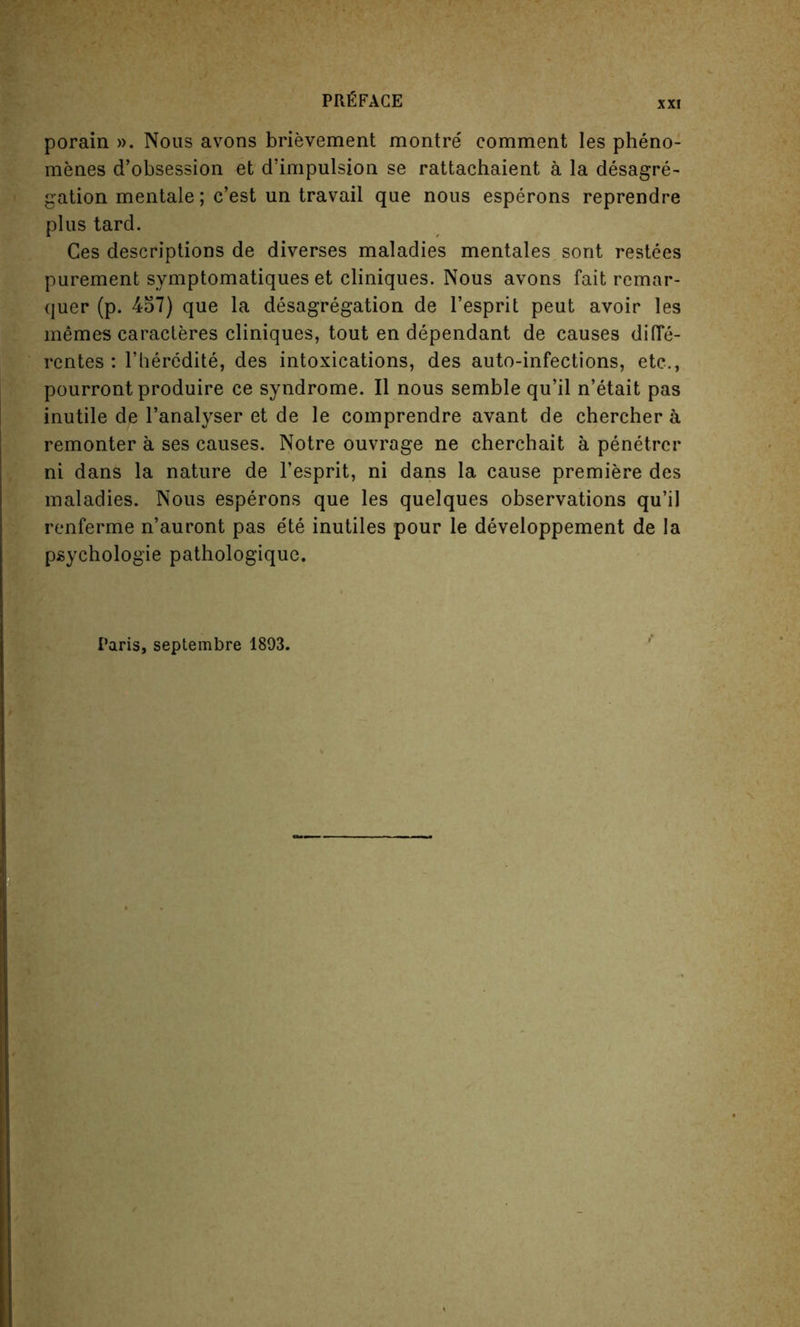 XXI porain ». Nous avons brievement montre comment les pheno- menes d’obsession et d’impulsion se rattachaient a la desagre- gation mentale; c’est un travail que nous esperons reprendre plus tard. Ces descriptions de diverses maladies mentales sont restees purement symptomatiques et cliniques. Nous avons fait remar- quer (p. 457) que la desagregation de l’esprit peut avoir les rnemes caracleres cliniques, tout en dependant de causes difie- rentes : l’heredite, des intoxications, des auto-infections, etc., pourrontproduire ce syndrome. II nous semble qu’il n’etait pas inutile de l’analyser et de le comprendre avant de chercher a remonter a ses causes. Notre ouvrage ne cherchait a penetrcr ni dans la nature de l’esprit, ni dans la cause premiere des maladies. Nous esperons que les quelques observations qu’il renferme n’auront pas e'te inutiles pour le developpement de la psychologie pathologique. /