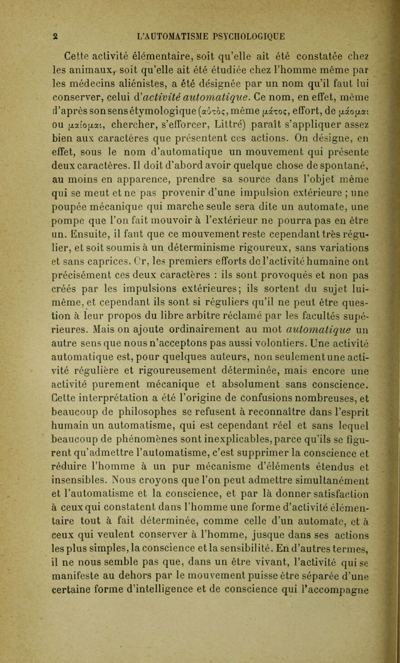 Cette activite elementaire, soit qu’elle ait ete constatee chez les animaux, soit qu’elle ait ete etudiee chez l’homme meme par les medecins alienistes, a ete designee par un nom qu’il faut lui conserver, celui d'activite automatique. Ce nom, en effet, meme ri’apressonsensetymologique(auTos,meme pixo?, effort, de paogat ou jjt.aiop.at, chercher, s’efforcer, Littre) parait s’appliquer assez bien aux caracteres que presentent ces actions. On designe, en effet, sous le nom d’automatique un mouvement qui presente deux caracteres. II doit d’abord avoir quelque chose de spontane, au moins en apparence, prendre sa source dans l’objet meme qui se meut et ne pas provenir d’une impulsion exterieure ; une poupee mecanique qui marche seule sera dite un automate, une pompe que Ton fait mouvoir a l’exterieur ne pourra pas en etre un. Ensuite, il faut que ce mouvement reste cependant tres regu* her, et soit sounds a un determinisme rigoureux, sans variations et sans caprices. Or, les premiers efforts dcl’activitehumaine ont precisement ces deux caracteres : ils sont provoques et non pas crees par les impulsions exterieures; ils sortent du sujet lui- meme, et cependant ils sont si reguliers qu’il ne peut etre ques- tion a leur propos du libre arbitre reclame par les facultes supe- rieures. Mais on ajoute ordinairement au mot automatique un autre sens que nous n’acceptons pas aussi volontiers. Une activite automatique est,pour quelques auteurs, non seulement une acti- vite reguliere et rigoureusement determinee, mais encore une activite purement mecanique et absolument sans conscience. Cette interpretation a ete l’origine de confusions nombreuses, et beaucoup de philosophes se refusent a reconnaitre dans l’esprit humain un automatisme, qui est cependant reel et sans lequel beaucoup de phenomenes sont inexplicables,parce qu’ils se figu- rent qu’admettre l’automatisme, c’est supprimer la conscience et reduire l’homme a un pur mecanisme d’elements etendus et insensibles. Nous croyons que l’on peut admettre simultanement et 1’automatisme et la conscience, et par la donner satisfaction a ceuxqui constatent dans l’homme une forme d’activite elemen- taire tout a fait determinee, comme celle d’un automate, et a ceux qui veulent conserver a l’homme, jusque dans ses actions les plus simples, la conscience etla sensibilite. End’autrestermes, il ne nous semble pas que, dans un etre vivant, l’activite qui se manifeste au dehors par le mouvement puisse etre separee d’une certaine forme d’intelligence et de conscience qui l’accompagne