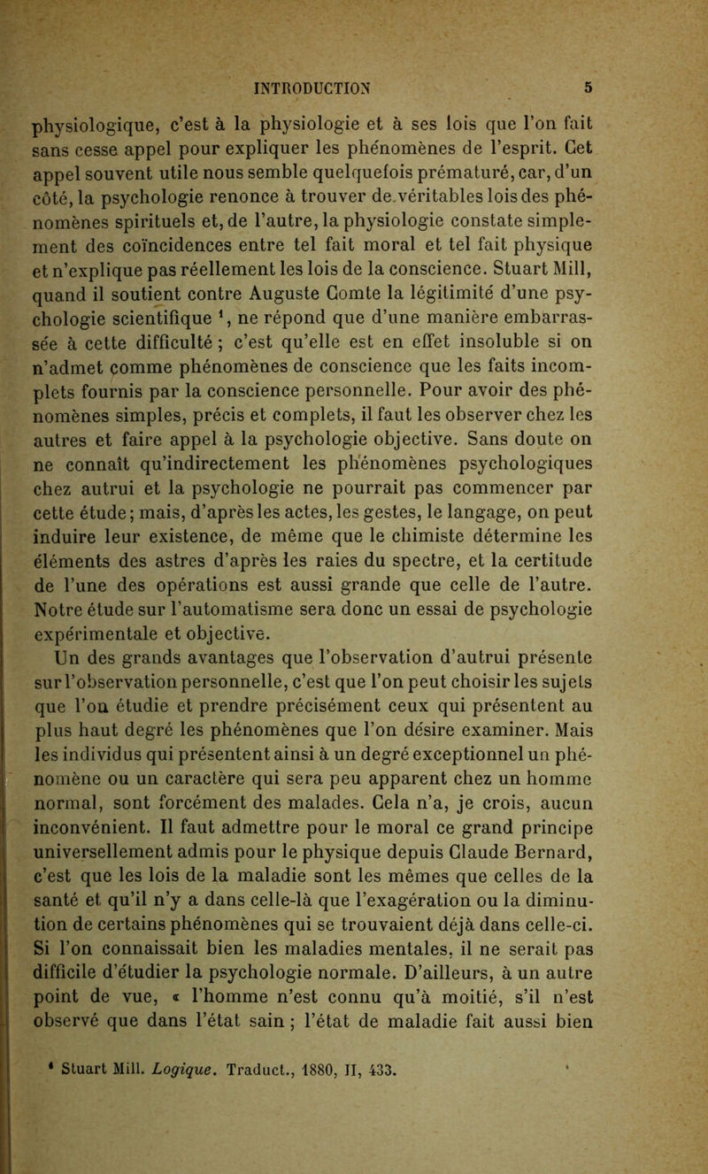 physiologique, c’est a la physiologie et a ses lois que Ton fait sans cesse appel pour expliquer les phe'nomenes de l’esprit. Get appel souvent utile nous semble quelquefois premature, car, d’un cote, la psychologie renonce a trouver de.veritables loisdes phe- nomenes spirituels et, de l’autre, la physiologie constate simple- ment des coincidences entre tel fait moral et tel fait physique et n’explique pas reellement les lois de la conscience. Stuart Mill, quand il soutient contre Auguste Comte la legitimite d’une psy- chologie scientifique 1, ne repond que d’une maniere embarras- se'e a cette difficulty; c’est qu’elle est en effet insoluble si on n’admet comme phenomenes de conscience que les faits incom- plets fournis par la conscience personnelle. Pour avoir des phe- nomenes simples, precis et complets, il faut les observer chez les autres et faire appel a la psychologie objective. Sans doute on ne connait qu’indirectement les phenomenes psychologiques chez autrui et la psychologie ne pourrait pas commencer par cette etude; mais, d’apres les actes, les gestes, le langage, on peut induire leur existence, de meme que le chimiste determine les elements des astres d’apres les raies du spectre, et la certitude de l’une des operations est aussi grande que celle de l’autre. Notre etude sur l’automatisme sera done un essai de psychologie experimentale et objective. Un des grands avantages que l’observation d’autrui presente sur l’observation personnelle, c’est que l’on peut choisir les sujets que l’on etudie et prendre precisement ceux qui presentent au plus haut degre les phenomenes que Ton desire examiner. Mais les individus qui presentent ainsi a un degre exceptionnel un phe- nomene ou un caractere qui sera peu apparent chez un homme normal, sont forcement des malades. Gela n’a, je crois, aucun inconvenient. Il faut admettre pour le moral ce grand principe universellement admis pour le physique depuis Claude Bernard, c’est que les lois de la maladie sont les memes que celles de la sante et qu’il n’y a dans celle-la que l’exageration ou la diminu- tion de certains phenomenes qui se trouvaient deja dans celle-ci. Si Ton connaissait bien les maladies mentales, il ne serait pas difficile d’etudier la psychologie normale. D’ailleurs, a un autre point de vue, « l’homme n’est connu qu’a moitie, s’il n’est observe que dans l’etat sain; l’etat de maladie fait aussi bien * Stuart Mill. Logique. Traduct., 1880, II, 433.