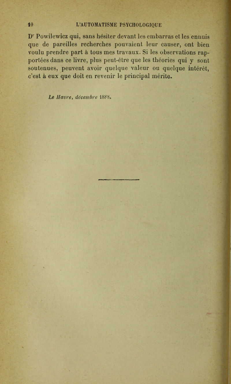 Dr Powilewicz qui, sans hesiter devant les embarras et les ennuis que de pareilles recherches pouvaient leur causer, ont bien voulu prendre part a tous mes travaux. Si les observations rap- portees dans ce livre, plus peut-etre que les theories qui y sont soutenues, peuvent avoir quelque valeur ou quelque interet, c’est a eux que doit en revenir le principal merite. Le Havre, decembre 188H.