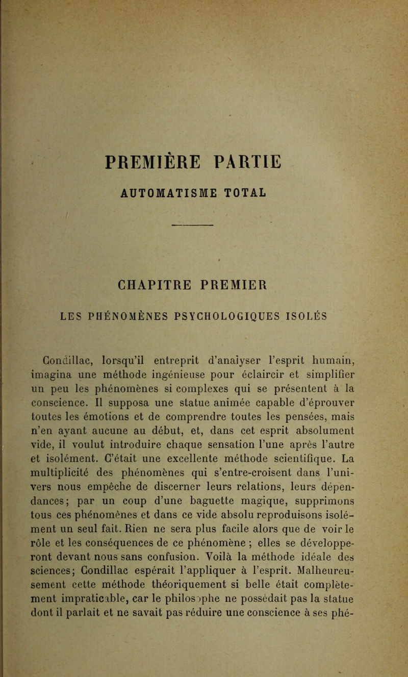 PREMIERE PARTIE AUTOMATISME TOTAL CHAPITRE PREMIER LES PHENOMENES PSYCHOLOGIQUES ISOLES Condillac, lorsqu’il entreprit d’anaiyser 1’esprit humain, imagina une methode ingenieuse pour eclaircir et simplifier un peu les phenomenes si complexes qui se presentent a la conscience. II supposa une statue animee capable d’eprouver toutes les emotions et de comprendre toutes les pensees, mais n’en ayant aucune au debut, et, dans cet esprit absolument vide, il voulut introduire chaque sensation l’une apres Vautre et isolement. C’etait une excellente methode scientifique. La multiplicity des phenomenes qui s’entre-croisent dans l’uni- vers nous empeche de discerner leurs relations, leurs depen- dances; par un coup d’une baguette magique, supprimons tous ces phenomenes et dans ce vide absolu reproduisons isole- ment un seul fait. Rien ne sera plus facile alors que de voir le role et les consequences de ce phenomene ; elles se developpe- ront devant nous sans confusion. Voila la methode ideale des sciences; Condillac esperait l’appliquer a l’esprit. Malheureu- sement cette methode theoriquement si belle etait complete- ment impraticable, car le philosaphe ne possedait pas la statue dont il parlait et ne savait pas reduire une conscience a ses phe-