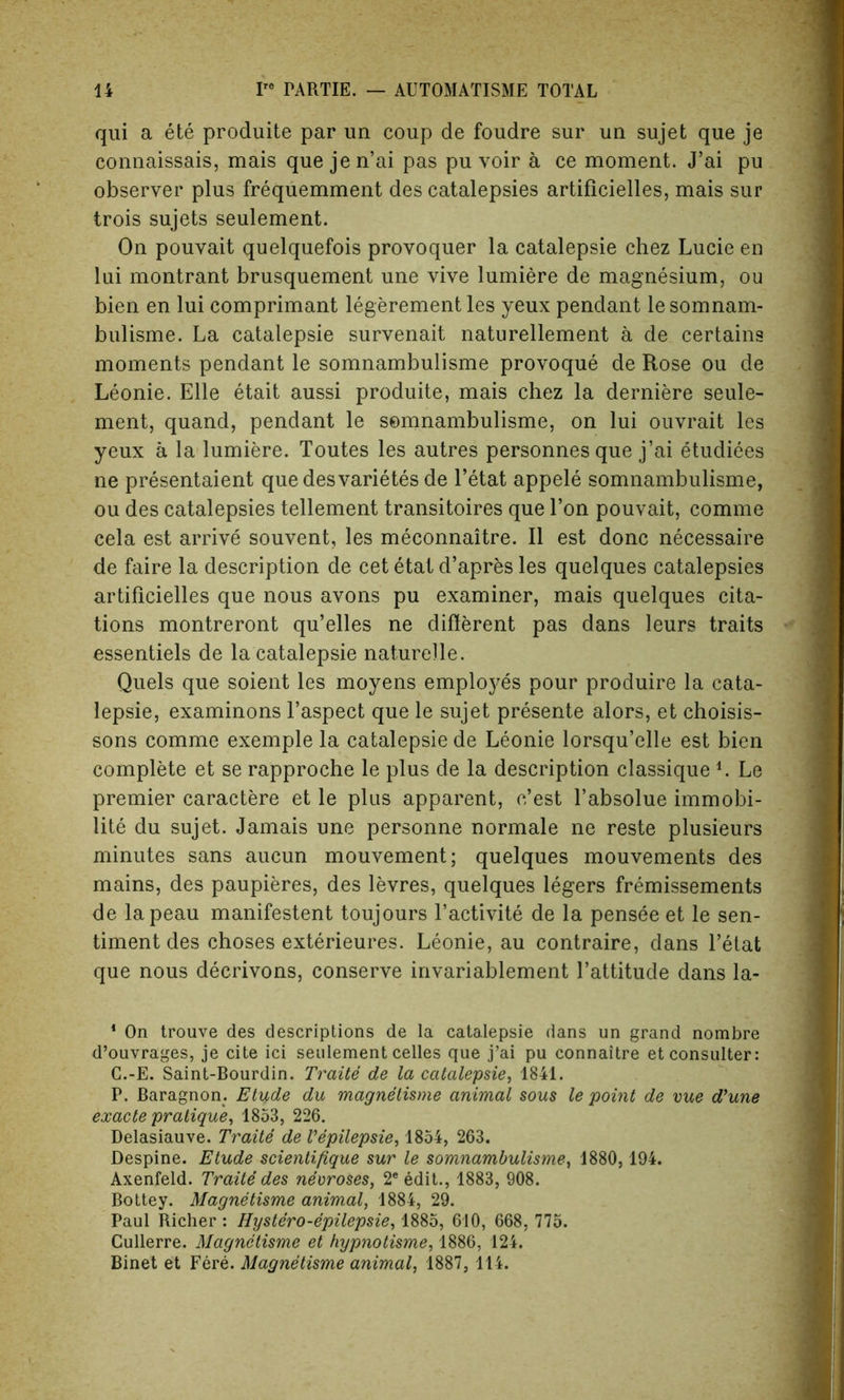 qui a ete produite par un coup de foudre sur un sujet que je connaissais, mais que jen’ai pas pu voir a ce moment. J’ai pu observer plus frequemment des catalepsies artiflcielles, mais sur trois sujets seulement. On pouvait quelquefois provoquer la catalepsie chez Lucie en lui montrant brusquement une vive lumiere de magnesium, ou bien en lui comprimant legerementles yeux pendant lesomnam- bulisme. La catalepsie survenait naturellement a de certains moments pendant le somnambulisme provoque de Rose ou de Leonie. Elle etait aussi produite, mais chez la derniere seule- ment, quand, pendant le somnambulisme, on lui ouvrait les yeux a la lumiere. Toutes les autres personnesque j’ai etudiees ne presentaient quedesvarietes de l’etat appele somnambulisme, ou des catalepsies tellement transitoires que Ton pouvait, comme cela est arrive souvent, les meconnaitre. II est done necessaire de faire la description de cet etat d’apres les quelques catalepsies artiflcielles que nous avons pu examiner, mais quelques cita- tions montreront qu’elles ne different pas dans leurs traits essentiels de la catalepsie naturelle. Quels que soient les moyens employes pour produire la cata- lepsie, examinons l’aspect que le sujet presente alors, et choisis- sons comme exemple la catalepsie de Leonie lorsqu’elle est bien complete et se rapproche le plus de la description classique L Le premier caractere et le plus apparent, e’est l’absolue immobi- lity du sujet. Jamais une personne normale ne reste plusieurs minutes sans aucun mouvement; quelques mouvements des mains, des paupieres, des levres, quelques legers fremissements de lapeau manifestent toujours l’activite de la pensee et le sen- timent des choses exterieures. Leonie, au contraire, dans l’etat que nous decrivons, conserve invariablement l’attitude dans la- 1 On trouve des descriptions de la catalepsie dans un grand nombre d’ouvrages, je cite ici seulement celles que j’ai pu connaitre etconsulter: C.-E. Saint-Bourdin. Traite de la catalepsie, 1841. P. Baragnon. Etude du magnetisme animal sous le point de vue d’une exacte pratique, 1853, 226. Delasiauve. Traite de Vepilepsie, 1854, 263. Despine. Etude scientifique sur le somnambulisme, 1880, 194. Axenfeld. Traite des necroses, 2e edit., 1883, 908. Bottey. Magnetisme animal, 1884, 29. Paul Richer : Hystero-epilepsie, 1885, 610, 668, 775. Cullerre. Magnetisme et hypnotisme, 1886, 124. Binet et Fere. Magnetisme animal, 1887, 114.
